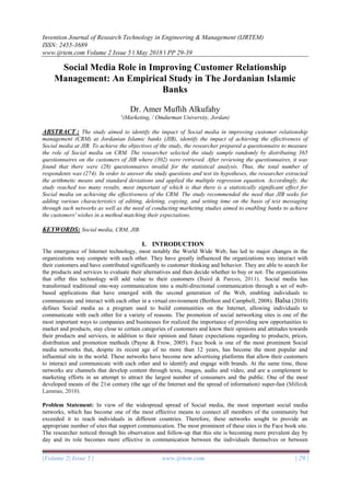 Invention Journal of Research Technology in Engineering & Management (IJRTEM)
ISSN: 2455-3689
www.ijrtem.com Volume 2 Issue 5 ǁ May 2018 ǁ PP 29-39
|Volume 2| Issue 5 | www.ijrtem.com | 29 |
Social Media Role in Improving Customer Relationship
Management: An Empirical Study in The Jordanian Islamic
Banks
Dr. Amer Muflih Alkufahy
1
(Marketing, / Omdurman University, Jordan)
ABSTRACT : The study aimed to identify the impact of Social media in improving customer relationship
management (CRM) at Jordanian Islamic banks (JIB), identify the impact of achieving the effectiveness of
Social media at JIB. To achieve the objectives of the study, the researcher prepared a questionnaire to measure
the role of Social media on CRM. The researcher selected the study sample randomly by distributing 365
questionnaires on the customers of JIB where (302) were retrieved. After reviewing the questionnaires, it was
found that there were (28) questionnaires invalid for the statistical analysis. Thus, the total number of
respondents was (274). In order to answer the study questions and test its hypotheses, the researcher extracted
the arithmetic means and standard deviations and applied the multiple regression equation. Accordingly, the
study reached too many results, most important of which is that there is a statistically significant effect for
Social media on achieving the effectiveness of the CRM. The study recommended the need that JIB seeks for
adding various characteristics of editing, deleting, copying, and setting time on the basis of text messaging
through such networks as well as the need of conducting marketing studies aimed to enabling banks to achieve
the customers' wishes in a method matching their expectations.
KEYWORDS: Social media, CRM, JIB.
I. INTRODUCTION
The emergence of Internet technology, most notably the World Wide Web, has led to major changes in the
organizations way compete with each other. They have greatly influenced the organizations way interact with
their customers and have contributed significantly to customer thinking and behavior. They are able to search for
the products and services to evaluate their alternatives and then decide whether to buy or not. The organizations
that offer this technology will add value to their customers (Baird & Paresis, 2011). Social media has
transformed traditional one-way communication into a multi-directional communication through a set of web-
based applications that have emerged with the second generation of the Web, enabling individuals to
communicate and interact with each other in a virtual environment (Berthon and Campbell, 2008). Balsa (2010)
defines Social media as a program used to build communities on the Internet, allowing individuals to
communicate with each other for a variety of reasons. The promotion of social networking sites is one of the
most important ways to companies and businesses for realized the importance of providing new opportunities to
market and products, stay close to certain categories of customers and know their opinions and attitudes towards
their products and services, in addition to their opinion and future expectations regarding to products, prices,
distribution and promotion methods (Payne & Frow, 2005). Face book is one of the most prominent Social
media networks that, despite its recent age of no more than 12 years, has become the most popular and
influential site in the world. These networks have become new advertising platforms that allow their customers
to interact and communicate with each other and to identify and engage with brands. At the same time, these
networks are channels that develop content through texts, images, audio and video, and are a complement to
marketing efforts in an attempt to attract the largest number of consumers and the public. One of the most
developed means of the 21st century (the age of the Internet and the spread of information) super-fast (Miller&
Lammas, 2010).
Problem Statement: In view of the widespread spread of Social media, the most important social media
networks, which has become one of the most effective means to connect all members of the community but
exceeded it to reach individuals in different countries. Therefore, these networks sought to provide an
appropriate number of sites that support communication. The most prominent of these sites is the Face book site.
The researcher noticed through his observation and follow-up that this site is becoming more prevalent day by
day and its role becomes more effective in communication between the individuals themselves or between
 