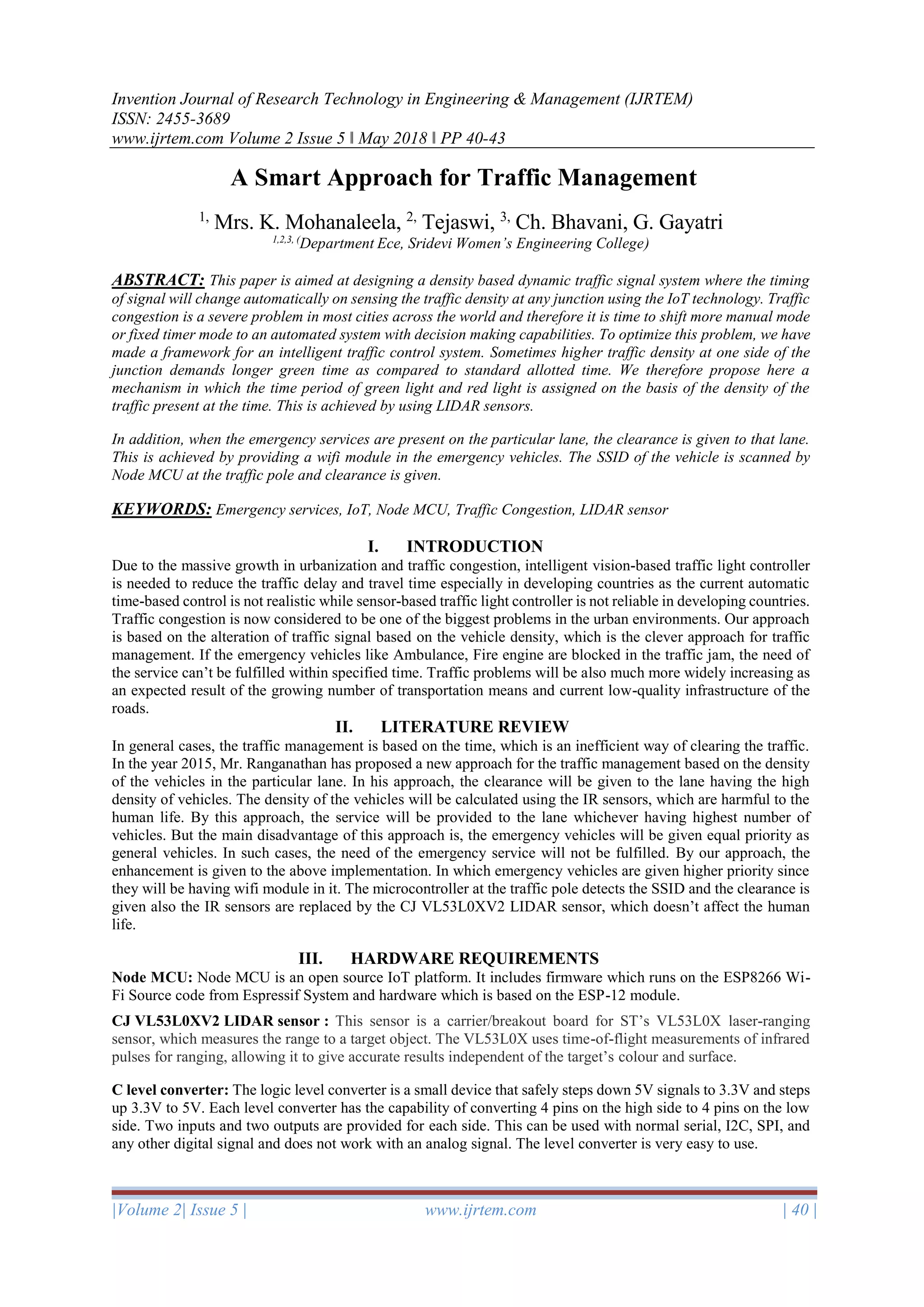 Invention Journal of Research Technology in Engineering & Management (IJRTEM)
ISSN: 2455-3689
www.ijrtem.com Volume 2 Issue 5 ǁ May 2018 ǁ PP 40-43
|Volume 2| Issue 5 | www.ijrtem.com | 40 |
A Smart Approach for Traffic Management
1,
Mrs. K. Mohanaleela, 2,
Tejaswi, 3,
Ch. Bhavani, G. Gayatri
1,2,3, (
Department Ece, Sridevi Women’s Engineering College)
ABSTRACT: This paper is aimed at designing a density based dynamic traffic signal system where the timing
of signal will change automatically on sensing the traffic density at any junction using the IoT technology. Traffic
congestion is a severe problem in most cities across the world and therefore it is time to shift more manual mode
or fixed timer mode to an automated system with decision making capabilities. To optimize this problem, we have
made a framework for an intelligent traffic control system. Sometimes higher traffic density at one side of the
junction demands longer green time as compared to standard allotted time. We therefore propose here a
mechanism in which the time period of green light and red light is assigned on the basis of the density of the
traffic present at the time. This is achieved by using LIDAR sensors.
In addition, when the emergency services are present on the particular lane, the clearance is given to that lane.
This is achieved by providing a wifi module in the emergency vehicles. The SSID of the vehicle is scanned by
Node MCU at the traffic pole and clearance is given.
KEYWORDS: Emergency services, IoT, Node MCU, Traffic Congestion, LIDAR sensor
I. INTRODUCTION
Due to the massive growth in urbanization and traffic congestion, intelligent vision-based traffic light controller
is needed to reduce the traffic delay and travel time especially in developing countries as the current automatic
time-based control is not realistic while sensor-based traffic light controller is not reliable in developing countries.
Traffic congestion is now considered to be one of the biggest problems in the urban environments. Our approach
is based on the alteration of traffic signal based on the vehicle density, which is the clever approach for traffic
management. If the emergency vehicles like Ambulance, Fire engine are blocked in the traffic jam, the need of
the service can’t be fulfilled within specified time. Traffic problems will be also much more widely increasing as
an expected result of the growing number of transportation means and current low-quality infrastructure of the
roads.
II. LITERATURE REVIEW
In general cases, the traffic management is based on the time, which is an inefficient way of clearing the traffic.
In the year 2015, Mr. Ranganathan has proposed a new approach for the traffic management based on the density
of the vehicles in the particular lane. In his approach, the clearance will be given to the lane having the high
density of vehicles. The density of the vehicles will be calculated using the IR sensors, which are harmful to the
human life. By this approach, the service will be provided to the lane whichever having highest number of
vehicles. But the main disadvantage of this approach is, the emergency vehicles will be given equal priority as
general vehicles. In such cases, the need of the emergency service will not be fulfilled. By our approach, the
enhancement is given to the above implementation. In which emergency vehicles are given higher priority since
they will be having wifi module in it. The microcontroller at the traffic pole detects the SSID and the clearance is
given also the IR sensors are replaced by the CJ VL53L0XV2 LIDAR sensor, which doesn’t affect the human
life.
III. HARDWARE REQUIREMENTS
Node MCU: Node MCU is an open source IoT platform. It includes firmware which runs on the ESP8266 Wi-
Fi Source code from Espressif System and hardware which is based on the ESP-12 module.
CJ VL53L0XV2 LIDAR sensor : This sensor is a carrier/breakout board for ST’s VL53L0X laser-ranging
sensor, which measures the range to a target object. The VL53L0X uses time-of-flight measurements of infrared
pulses for ranging, allowing it to give accurate results independent of the target’s colour and surface.
C level converter: The logic level converter is a small device that safely steps down 5V signals to 3.3V and steps
up 3.3V to 5V. Each level converter has the capability of converting 4 pins on the high side to 4 pins on the low
side. Two inputs and two outputs are provided for each side. This can be used with normal serial, I2C, SPI, and
any other digital signal and does not work with an analog signal. The level converter is very easy to use.
 
