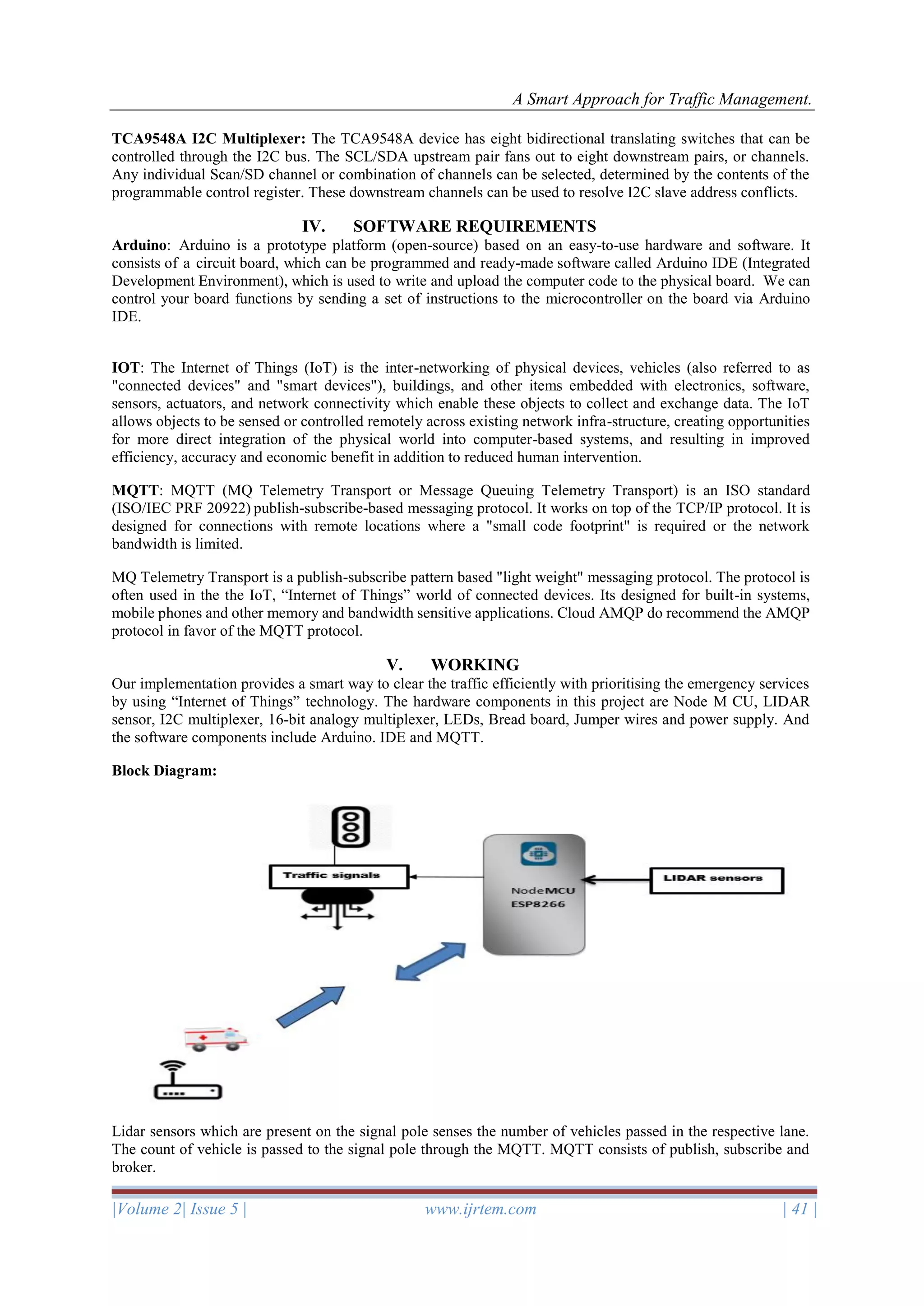A Smart Approach for Traffic Management.
|Volume 2| Issue 5 | www.ijrtem.com | 41 |
TCA9548A I2C Multiplexer: The TCA9548A device has eight bidirectional translating switches that can be
controlled through the I2C bus. The SCL/SDA upstream pair fans out to eight downstream pairs, or channels.
Any individual Scan/SD channel or combination of channels can be selected, determined by the contents of the
programmable control register. These downstream channels can be used to resolve I2C slave address conflicts.
IV. SOFTWARE REQUIREMENTS
Arduino: Arduino is a prototype platform (open-source) based on an easy-to-use hardware and software. It
consists of a circuit board, which can be programmed and ready-made software called Arduino IDE (Integrated
Development Environment), which is used to write and upload the computer code to the physical board. We can
control your board functions by sending a set of instructions to the microcontroller on the board via Arduino
IDE.
IOT: The Internet of Things (IoT) is the inter-networking of physical devices, vehicles (also referred to as
"connected devices" and "smart devices"), buildings, and other items embedded with electronics, software,
sensors, actuators, and network connectivity which enable these objects to collect and exchange data. The IoT
allows objects to be sensed or controlled remotely across existing network infra-structure, creating opportunities
for more direct integration of the physical world into computer-based systems, and resulting in improved
efficiency, accuracy and economic benefit in addition to reduced human intervention.
MQTT: MQTT (MQ Telemetry Transport or Message Queuing Telemetry Transport) is an ISO standard
(ISO/IEC PRF 20922) publish-subscribe-based messaging protocol. It works on top of the TCP/IP protocol. It is
designed for connections with remote locations where a "small code footprint" is required or the network
bandwidth is limited.
MQ Telemetry Transport is a publish-subscribe pattern based "light weight" messaging protocol. The protocol is
often used in the the IoT, “Internet of Things” world of connected devices. Its designed for built-in systems,
mobile phones and other memory and bandwidth sensitive applications. Cloud AMQP do recommend the AMQP
protocol in favor of the MQTT protocol.
V. WORKING
Our implementation provides a smart way to clear the traffic efficiently with prioritising the emergency services
by using “Internet of Things” technology. The hardware components in this project are Node M CU, LIDAR
sensor, I2C multiplexer, 16-bit analogy multiplexer, LEDs, Bread board, Jumper wires and power supply. And
the software components include Arduino. IDE and MQTT.
Block Diagram:
Lidar sensors which are present on the signal pole senses the number of vehicles passed in the respective lane.
The count of vehicle is passed to the signal pole through the MQTT. MQTT consists of publish, subscribe and
broker.
 