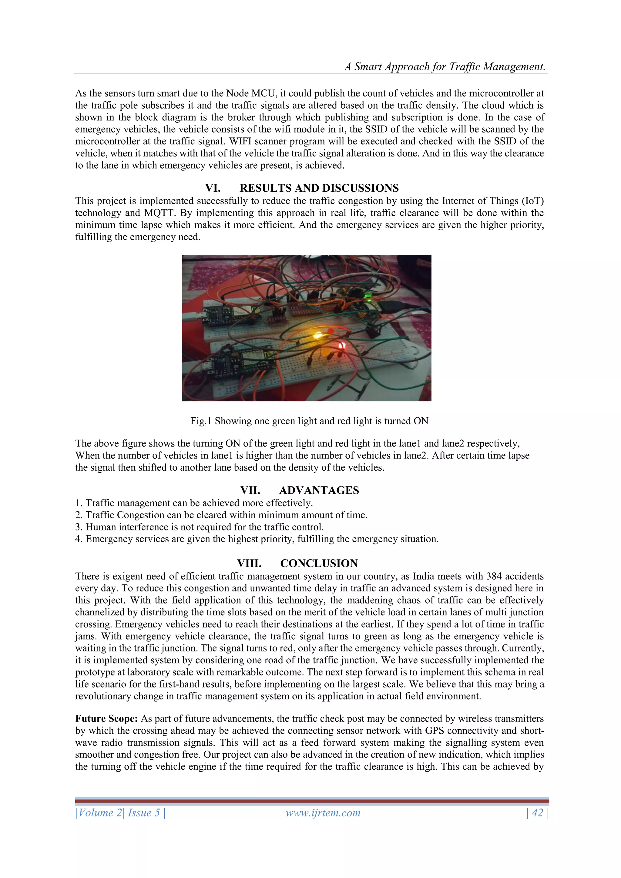 A Smart Approach for Traffic Management.
|Volume 2| Issue 5 | www.ijrtem.com | 42 |
As the sensors turn smart due to the Node MCU, it could publish the count of vehicles and the microcontroller at
the traffic pole subscribes it and the traffic signals are altered based on the traffic density. The cloud which is
shown in the block diagram is the broker through which publishing and subscription is done. In the case of
emergency vehicles, the vehicle consists of the wifi module in it, the SSID of the vehicle will be scanned by the
microcontroller at the traffic signal. WIFI scanner program will be executed and checked with the SSID of the
vehicle, when it matches with that of the vehicle the traffic signal alteration is done. And in this way the clearance
to the lane in which emergency vehicles are present, is achieved.
VI. RESULTS AND DISCUSSIONS
This project is implemented successfully to reduce the traffic congestion by using the Internet of Things (IoT)
technology and MQTT. By implementing this approach in real life, traffic clearance will be done within the
minimum time lapse which makes it more efficient. And the emergency services are given the higher priority,
fulfilling the emergency need.
Fig.1 Showing one green light and red light is turned ON
The above figure shows the turning ON of the green light and red light in the lane1 and lane2 respectively,
When the number of vehicles in lane1 is higher than the number of vehicles in lane2. After certain time lapse
the signal then shifted to another lane based on the density of the vehicles.
VII. ADVANTAGES
1. Traffic management can be achieved more effectively.
2. Traffic Congestion can be cleared within minimum amount of time.
3. Human interference is not required for the traffic control.
4. Emergency services are given the highest priority, fulfilling the emergency situation.
VIII. CONCLUSION
There is exigent need of efficient traffic management system in our country, as India meets with 384 accidents
every day. To reduce this congestion and unwanted time delay in traffic an advanced system is designed here in
this project. With the field application of this technology, the maddening chaos of traffic can be effectively
channelized by distributing the time slots based on the merit of the vehicle load in certain lanes of multi junction
crossing. Emergency vehicles need to reach their destinations at the earliest. If they spend a lot of time in traffic
jams. With emergency vehicle clearance, the traffic signal turns to green as long as the emergency vehicle is
waiting in the traffic junction. The signal turns to red, only after the emergency vehicle passes through. Currently,
it is implemented system by considering one road of the traffic junction. We have successfully implemented the
prototype at laboratory scale with remarkable outcome. The next step forward is to implement this schema in real
life scenario for the first-hand results, before implementing on the largest scale. We believe that this may bring a
revolutionary change in traffic management system on its application in actual field environment.
Future Scope: As part of future advancements, the traffic check post may be connected by wireless transmitters
by which the crossing ahead may be achieved the connecting sensor network with GPS connectivity and short-
wave radio transmission signals. This will act as a feed forward system making the signalling system even
smoother and congestion free. Our project can also be advanced in the creation of new indication, which implies
the turning off the vehicle engine if the time required for the traffic clearance is high. This can be achieved by
 