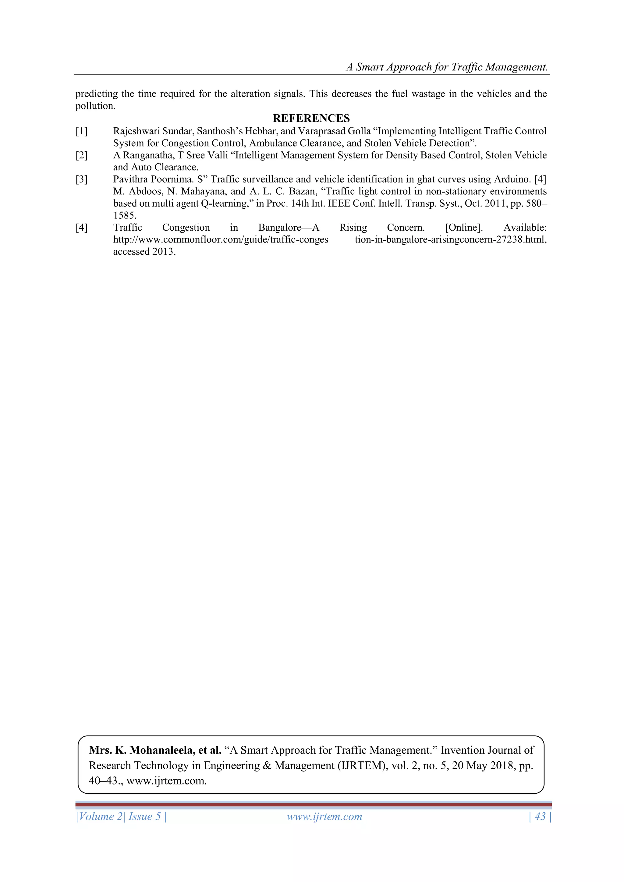 A Smart Approach for Traffic Management.
|Volume 2| Issue 5 | www.ijrtem.com | 43 |
predicting the time required for the alteration signals. This decreases the fuel wastage in the vehicles and the
pollution.
REFERENCES
[1] Rajeshwari Sundar, Santhosh’s Hebbar, and Varaprasad Golla “Implementing Intelligent Traffic Control
System for Congestion Control, Ambulance Clearance, and Stolen Vehicle Detection”.
[2] A Ranganatha, T Sree Valli “Intelligent Management System for Density Based Control, Stolen Vehicle
and Auto Clearance.
[3] Pavithra Poornima. S” Traffic surveillance and vehicle identification in ghat curves using Arduino. [4]
M. Abdoos, N. Mahayana, and A. L. C. Bazan, “Traffic light control in non-stationary environments
based on multi agent Q-learning,” in Proc. 14th Int. IEEE Conf. Intell. Transp. Syst., Oct. 2011, pp. 580–
1585.
[4] Traffic Congestion in Bangalore—A Rising Concern. [Online]. Available:
http://www.commonfloor.com/guide/traffic-conges tion-in-bangalore-arisingconcern-27238.html,
accessed 2013.
Mrs. K. Mohanaleela, et al. “A Smart Approach for Traffic Management.” Invention Journal of
Research Technology in Engineering & Management (IJRTEM), vol. 2, no. 5, 20 May 2018, pp.
40–43., www.ijrtem.com.
 