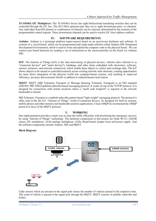 A Smart Approach for Traffic Management.
|Volume 2| Issue 5 | www.ijrtem.com | 41 |
TCA9548A I2C Multiplexer: The TCA9548A device has eight bidirectional translating switches that can be
controlled through the I2C bus. The SCL/SDA upstream pair fans out to eight downstream pairs, or channels.
Any individual Scan/SD channel or combination of channels can be selected, determined by the contents of the
programmable control register. These downstream channels can be used to resolve I2C slave address conflicts.
IV. SOFTWARE REQUIREMENTS
Arduino: Arduino is a prototype platform (open-source) based on an easy-to-use hardware and software. It
consists of a circuit board, which can be programmed and ready-made software called Arduino IDE (Integrated
Development Environment), which is used to write and upload the computer code to the physical board. We can
control your board functions by sending a set of instructions to the microcontroller on the board via Arduino
IDE.
IOT: The Internet of Things (IoT) is the inter-networking of physical devices, vehicles (also referred to as
"connected devices" and "smart devices"), buildings, and other items embedded with electronics, software,
sensors, actuators, and network connectivity which enable these objects to collect and exchange data. The IoT
allows objects to be sensed or controlled remotely across existing network infra-structure, creating opportunities
for more direct integration of the physical world into computer-based systems, and resulting in improved
efficiency, accuracy and economic benefit in addition to reduced human intervention.
MQTT: MQTT (MQ Telemetry Transport or Message Queuing Telemetry Transport) is an ISO standard
(ISO/IEC PRF 20922) publish-subscribe-based messaging protocol. It works on top of the TCP/IP protocol. It is
designed for connections with remote locations where a "small code footprint" is required or the network
bandwidth is limited.
MQ Telemetry Transport is a publish-subscribe pattern based "light weight" messaging protocol. The protocol is
often used in the the IoT, “Internet of Things” world of connected devices. Its designed for built-in systems,
mobile phones and other memory and bandwidth sensitive applications. Cloud AMQP do recommend the AMQP
protocol in favor of the MQTT protocol.
V. WORKING
Our implementation provides a smart way to clear the traffic efficiently with prioritising the emergency services
by using “Internet of Things” technology. The hardware components in this project are Node M CU, LIDAR
sensor, I2C multiplexer, 16-bit analogy multiplexer, LEDs, Bread board, Jumper wires and power supply. And
the software components include Arduino. IDE and MQTT.
Block Diagram:
Lidar sensors which are present on the signal pole senses the number of vehicles passed in the respective lane.
The count of vehicle is passed to the signal pole through the MQTT. MQTT consists of publish, subscribe and
broker.
 