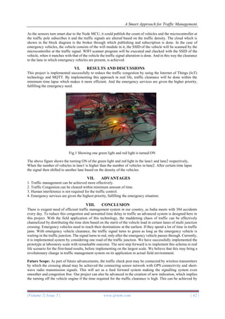 A Smart Approach for Traffic Management.
|Volume 2| Issue 5 | www.ijrtem.com | 42 |
As the sensors turn smart due to the Node MCU, it could publish the count of vehicles and the microcontroller at
the traffic pole subscribes it and the traffic signals are altered based on the traffic density. The cloud which is
shown in the block diagram is the broker through which publishing and subscription is done. In the case of
emergency vehicles, the vehicle consists of the wifi module in it, the SSID of the vehicle will be scanned by the
microcontroller at the traffic signal. WIFI scanner program will be executed and checked with the SSID of the
vehicle, when it matches with that of the vehicle the traffic signal alteration is done. And in this way the clearance
to the lane in which emergency vehicles are present, is achieved.
VI. RESULTS AND DISCUSSIONS
This project is implemented successfully to reduce the traffic congestion by using the Internet of Things (IoT)
technology and MQTT. By implementing this approach in real life, traffic clearance will be done within the
minimum time lapse which makes it more efficient. And the emergency services are given the higher priority,
fulfilling the emergency need.
Fig.1 Showing one green light and red light is turned ON
The above figure shows the turning ON of the green light and red light in the lane1 and lane2 respectively,
When the number of vehicles in lane1 is higher than the number of vehicles in lane2. After certain time lapse
the signal then shifted to another lane based on the density of the vehicles.
VII. ADVANTAGES
1. Traffic management can be achieved more effectively.
2. Traffic Congestion can be cleared within minimum amount of time.
3. Human interference is not required for the traffic control.
4. Emergency services are given the highest priority, fulfilling the emergency situation.
VIII. CONCLUSION
There is exigent need of efficient traffic management system in our country, as India meets with 384 accidents
every day. To reduce this congestion and unwanted time delay in traffic an advanced system is designed here in
this project. With the field application of this technology, the maddening chaos of traffic can be effectively
channelized by distributing the time slots based on the merit of the vehicle load in certain lanes of multi junction
crossing. Emergency vehicles need to reach their destinations at the earliest. If they spend a lot of time in traffic
jams. With emergency vehicle clearance, the traffic signal turns to green as long as the emergency vehicle is
waiting in the traffic junction. The signal turns to red, only after the emergency vehicle passes through. Currently,
it is implemented system by considering one road of the traffic junction. We have successfully implemented the
prototype at laboratory scale with remarkable outcome. The next step forward is to implement this schema in real
life scenario for the first-hand results, before implementing on the largest scale. We believe that this may bring a
revolutionary change in traffic management system on its application in actual field environment.
Future Scope: As part of future advancements, the traffic check post may be connected by wireless transmitters
by which the crossing ahead may be achieved the connecting sensor network with GPS connectivity and short-
wave radio transmission signals. This will act as a feed forward system making the signalling system even
smoother and congestion free. Our project can also be advanced in the creation of new indication, which implies
the turning off the vehicle engine if the time required for the traffic clearance is high. This can be achieved by
 