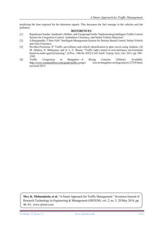 A Smart Approach for Traffic Management.
|Volume 2| Issue 5 | www.ijrtem.com | 43 |
predicting the time required for the alteration signals. This decreases the fuel wastage in the vehicles and the
pollution.
REFERENCES
[1] Rajeshwari Sundar, Santhosh’s Hebbar, and Varaprasad Golla “Implementing Intelligent Traffic Control
System for Congestion Control, Ambulance Clearance, and Stolen Vehicle Detection”.
[2] A Ranganatha, T Sree Valli “Intelligent Management System for Density Based Control, Stolen Vehicle
and Auto Clearance.
[3] Pavithra Poornima. S” Traffic surveillance and vehicle identification in ghat curves using Arduino. [4]
M. Abdoos, N. Mahayana, and A. L. C. Bazan, “Traffic light control in non-stationary environments
based on multi agent Q-learning,” in Proc. 14th Int. IEEE Conf. Intell. Transp. Syst., Oct. 2011, pp. 580–
1585.
[4] Traffic Congestion in Bangalore—A Rising Concern. [Online]. Available:
http://www.commonfloor.com/guide/traffic-conges tion-in-bangalore-arisingconcern-27238.html,
accessed 2013.
Mrs. K. Mohanaleela, et al. “A Smart Approach for Traffic Management.” Invention Journal of
Research Technology in Engineering & Management (IJRTEM), vol. 2, no. 5, 20 May 2018, pp.
40–43., www.ijrtem.com.
 