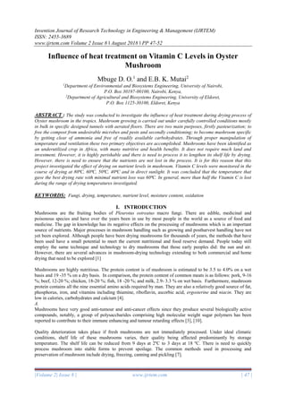 Invention Journal of Research Technology in Engineering & Management (IJRTEM)
ISSN: 2455-3689
www.ijrtem.com Volume 2 Issue 8 ǁ August 2018 ǁ PP 47-52
|Volume 2| Issue 8 | www.ijrtem.com | 47 |
Influence of heat treatment on Vitamin C Levels in Oyster
Mushroom
Mbuge D. O.1
and E.B. K. Mutai2
1
Department of Environmental and Biosystems Engineering, University of Nairobi,
P.O. Box 30197-00100, Nairobi, Kenya,
2
Department of Agricultural and Biosystems Engineering, University of Eldoret,
P.O. Box 1125-30100, Eldoret, Kenya
ABSTRACT : The study was conducted to investigate the influence of heat treatment during drying process of
Oyster mushroom in the tropics. Mushroom growing is carried out under carefully controlled conditions mostly
in bulk in specific designed tunnels with aerated floors. There are two main purposes, firstly pasteurization; to
free the compost from undesirable microbes and pests and secondly conditioning; to become mushroom specific
by getting clear of ammonia and free of readily available carbohydrates. Through proper manipulation of
temperature and ventilation these two primary objectives are accomplished. Mushrooms have been identified as
an underutilized crop in Africa, with many nutritive and health benefits. It does not require much land and
investment. However, it is highly perishable and there is need to process it to lengthen its shelf life by drying.
However, there is need to ensure that the nutrients are not lost in the process. It is for this reason that this
project investigated the effect of drying on nutrient levels in mushroom. Vitamin C levels were monitored in the
course of drying at 80⁰C, 60⁰C, 50⁰C, 40⁰C and in direct sunlight. It was concluded that the temperature that
gave the best drying rate with minimal nutrient loss was 60⁰C. In general, more than half the Vitamin C is lost
during the range of drying temperatures investigated.
KEYWORDS: Fungi, drying, temperature, nutrient level, moisture content, oxidation
I. INTRODUCTION
Mushrooms are the fruiting bodies of Pleurotus ostreatus macro fungi. There are edible, medicinal and
poisonous species and have over the years been in use by most people in the world as a source of food and
medicine. The gap in knowledge has its negative effects on the processing of mushrooms which is an important
source of nutrients. Major processes in mushroom handling such as growing and postharvest handling have not
yet been explored. Although people have been drying mushrooms for thousands of years, the methods that have
been used have a small potential to meet the current nutritional and food reserve demand. People today still
employ the same technique and technology to dry mushrooms that those early peoples did: the sun and air.
However, there are several advances in mushroom-drying technology extending to both commercial and home
drying that need to be explored [1]
Mushrooms are highly nutritious. The protein content is of mushroom is estimated to be 3.5 to 4.0% on a wet
basis and 19 -35 % on a dry basis. In comparison, the protein content of common meats is as follows: pork, 9-16
%; beef, 12-20 %; chicken, 18-20 %; fish, 18 -20 %; and milk, 2.9- 3.3 % on wet basis. Furthermore, mushroom
protein contains all the nine essential amino acids required by man. They are also a relatively good source of fat,
phosphorus, iron, and vitamins including thiamine, riboflavin, ascorbic acid, ergosterine and niacin. They are
low in calories, carbohydrates and calcium [4].
A.
Mushrooms have very good anti-tumour and anti-cancer effects since they produce several biologically active
compounds, notably, a group of polysaccharides comprising high molecular weight sugar polymers has been
reported to contribute to their immune enhancing and tumour retarding effects [3], [10].
Quality deterioration takes place if fresh mushrooms are not immediately processed. Under ideal climatic
conditions, shelf life of these mushrooms varies, their quality being affected predominantly by storage
temperature. The shelf life can be reduced from 9 days at 2ºC to 3 days at 18 ºC. There is need to quickly
process mushroom into stable forms to prevent spoilage. The common methods used in processing and
preservation of mushroom include drying, freezing, canning and pickling [7].
 