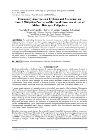 Invention Journal of Research Technology in Engineering & Management (IJRTEM)
ISSN: 2455-3689
www.ijrtem.com Volume 2 Issue 3 ǁ March. 2018 ǁ PP 44-52
|Volume 2| Issue 3 | www.ijrtem.com | 44 |
Community Awareness on Typhoon and Assessment on
Hazard Mitigation Practices of the Local Government Unit of
Malvar, Batangas, Philippines
1,
Aerielle Claire Castillo, 2,
Jesreel D. Linga, 3,
Genalyn P. Lualhati
1,
Lyceum of the Philippines University, Calamba, Laguna, Philippines
2,
Saint Thomas Academy, Sto. Tomas, Batangas, Philippines
3,
Batangas State University-JPLPC Campus, Batangas, Philippines
ABSTRACT: The undertaking determined the community awareness on typhoon and assesses the hazard
mitigation practices with an end view of drawing the suggested activities to the office of the disaster information
and risk reduction programs of the Local Government Unit of Malvar. This descriptive study covered the
household heads in the municipality. They gathered data through a researcher-made questionnaire. The results
revealed that majority of the respondents were aware on typhoon and assessed the hazard mitigation practices of
the municipality as good. Considering the result, it was recommended that the locality may conduct seminars,
workshops and orientation programs on terminologies regarding typhoon and other environmental issues. Drills
and simulations in the school and community may be exercised. In addition, they may also raise funds to provide
the needed supplies of the community. The aforementioned activities may be given emphasis by the concerned
authorities or agencies for maximum implementation.
KEYWORDS: Typhoon, Mitigation Practices, Disaster, Risk Reduction, Environment.
I. INTRODUCTION
The beauty and wonder of the Earth is evident. It comprises the natural resources which sustain the needs of
people belonging to the community. Since humans are not self-sufficient, it is in this juncture that an
environmentally aware and literate populace is more indispensable than ever. This requirement is normally
perceived to be of immense importance due to the continuous destruction of our environment brought by man’s
undertakings. Over the centuries, all countries aspire to be progressive not considering the impact this
advancement may have on nature. Numerous researches revealed that people became abusive of the environment.
In fact, one of the drastic effects it brought was natural disasters which have grown into a bigger scale because of
climate change. These natural processes of the Earth are bound to happen and it is accepted; however, due to
environmental issues it became too serious and calamitous causing great threat to properties and even lives.
A natural hazard is a threat of a naturally occurring event which has a negative effect on humans. The negative
effect is referred to as natural disaster. Disaster involving natural hazards can have devastating short and long-
term impacts on the society and the economy of any country, adversely affecting progress towards sustainable
development. They cause loss of life, social disruption and affect economic activities. They also cause
environmental damage such as loss of fertile agricultural land and water contamination. The overall number of
people affected by disasters has been increasing until now. In the Philippines, the most common natural hazard is
typhoon. Typhoons are strong low pressures that bring powerful winds, torrential rains and cause storm surge
along coasts, and trigger landslides and flash floods in the mountains. The Philippines is located in a very active
volcano zone known as the Pacific Ring of Fire and in the geologically unstable region between the Pacific and
Eurasian tectonic plates which made it prone to typhoons. It also lies along the typhoon belt where most typhoons
occur (Asian Disaster Reduction Center, 2008).
There have been many natural disasters that have stolen human lives and left destruction and havoc to everyone.
The Super Typhoon “Yolanda” (Haiyan) in 2013 was probably the worst natural disaster many people experienced
in recent times. Within the Philippines, the National Disaster Risk Reduction and Management Council
(NDRRMC) confirmed that over 6,100 people were killed by Super Typhoon Yolanda. According to the Red
Cross (2013), each year 130,000 people are killed, 90,000 are injured and 140 million are affected by natural
disaster.
 