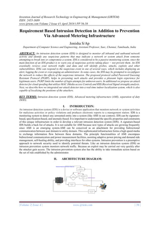 Invention Journal of Research Technology in Engineering & Management (IJRTEM)
ISSN: 2455-3689
www.ijrtem.com Volume 2 Issue 4 ǁ April 2018 ǁ PP 56-58
|Volume 2| Issue 4 | www.ijrtem.com | 56 |
Requirement Based Intrusion Detection in Addition to Prevention
Via Advanced Metering Infrastructure
Jonisha S/Ap
Department of Computer Science and Engineering, Assistant Professor, Saec, Chennai, Tamilnadu, India
ABSTRACT: An intrusion detection system (IDS) is designed to monitor all inbound and outbound network
activity and identify any suspicious patterns that may indicate a network or system attack from someone
attempting to break into or compromise a system. IDS is considered to be a passive-monitoring system, since the
main function of an IDS product is to warn you of suspicious activity taking place − not prevent them. An IDS
essentially reviews your network traffic and data and will identify probes, attacks, exploits and other
vulnerabilities. IDSs can respond to the suspicious event in one of several ways, which includes displaying an
alert, logging the event or even paging an administrator. In some cases, the IDS may be prompted to reconfigure
the network to reduce the effects of the suspicious intrusion. The proposed protocol called Password Guessing
Resistant Protocol (PGRP), helps in preventing such attacks and provides a pleasant login experience for
legitimate users. PGRP limits the number of login attempts for unknown users. In additional we propose an attack
detector for cloud spoofing that utilizes MAC (Media access Control) and RSS (Received Signal strength) analysis.
Next, we describe how we integrated our attack detector into a real-time indoor localization system, which is also
capable of localizing the positions of the attackers.
KEY TERMS: Intrusion detection system (IDS), Advanced metering infrastructure (AMI), separation of duty
(SOD).
I. INTRODUCTION:
An intrusion detection system (IDS) is a device or software application that monitors network or system activities
for malicious activities or policy violations and produces electronic reports to a management station. IDS is a
monitoring system to detect any unwanted entity into a system (like AMI in our context). IDS can be signature-
based, specification-based, and anomaly-based. It is important to understand the specific properties and constraints
of this unique infrastructure in order to develop a relevant intrusion detection system (IDS). A signature-based
IDS builds a back list of attacks. It is not suitable for AMI because new types of attacks are growing frequently
since AMI is an emerging system.AMI can be conceived as an attachment for providing bidirectional
communication between user domain to utility domain. This sophisticated infrastructure forms a high speed media
to exchange information flow between these domains. The principle functionalities of AMI encompass
bidirectional communication and power measurement facilities, assisting adaptive power pricing and demand side
management, self-healing ability, and providing interfaces for other systems. Intrusion prevention is a preemptive
approach to network security used to identify potential threats. Like an intrusion detection system (IDS) an
intrusion prevention system monitors network traffic. Because an exploit may be carried out very quickly after
the attacker gain access. The intrusion prevention system also has the ability to take immediate action based on
the set of rule established by the administrator.
II. ARCHITECTURE DIAGRAM:
 