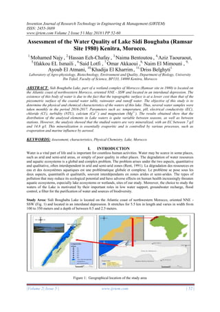 Invention Journal of Research Technology in Engineering & Management (IJRTEM)
ISSN: 2455-3689
www.ijrtem.com Volume 2 Issue 5 ǁ May 2018 ǁ PP 52-60
|Volume 2| Issue 5 | www.ijrtem.com | 52 |
Assessment of the Water Quality of Lake Sidi Boughaba (Ramsar
Site 1980) Kenitra, Morocco.
1,
Mohamed Najy , 2,
Hassan Ech-Chafay , 3,
Naima Bentoutou , 4,
Aziz Taouraout,
5,
Ifakkou EL Ismaili , 6,
Said Lotfi , 7,
Omar Akkaoui ,8,
Naim El Mimouni , 9,
Ayoub El Atmani, 10,
Khadija El Kharrim , 11,
Driss Belghyti1
Laboratory of Agro-physiology, Biotechnology, Environment and Quality, Department of Biology, University
Ibn Tofail, Faculty of Science, BP133, 14000 Kenitra, Morocco
ABSTRACT: Sidi Boughaba Lake, part of a wetland complex of Morocco (Ramsar site in 1980) is located on
the Atlantic coast of northwestern Morocco, oriented NNE - SSW and located in an interdunal depression. The
existence of this body of water is due to the fact that the topographic surface is at a lower cost than that of the
piezometric surface of the coastal water table, rainwater and runoff water. The objective of this study is to
determine the physical and chemical characteristics of the waters of this lake. Thus, several water samples were
taken monthly in the period 2016-2017. Parameters such as: temperature, pH, electrical conductivity (EC),
chloride (Cl-
), turbidity (NTU), calcium (Ca2+
) and magnesium (Mg2+
). The results obtained show that the
distribution of the analyzed elements in Lake waters is quite variable between seasons, as well as between
stations. However, the analysis showed that the studied waters are very mineralized, with an EC between 7 g/l
and 14.8 g/l. This mineralization is essentially evaporitic and is controlled by various processes, such as
evaporation and marine influence by aerosol.
KEYWORDS: Assessment, characteristics, Physical Chemistry, Lake, Morocco
I. INTRODUCTION
Water is a vital part of life and is important for countless human activities. Water may be scarce in some places,
such as arid and semi-arid areas, or simply of poor quality in other places. The degradation of water resources
and aquatic ecosystems is a global and complex problem. The problem arises under the two aspects, quantitative
and qualitative, often interdependent in arid and semi-arid zones (Rent, 1991). La dégradation des ressources en
eau et des écosystèmes aquatiques est une problématique globale et complexe. Le problème se pose sous les
deux aspects, quantitatifs et qualitatifs, souvent interdépendants en zones arides et semi-arides. The types of
pollution that may reduce its ecological potential and have adverse effects on human health increasingly threaten
aquatic ecosystems, especially lake ecosystems or wetlands, sites of our study. Moreover, the choice to study the
waters of the Lake is motivated by their important roles in low water support, groundwater recharge, flood
control, a filter for the purification of water and sources of biodiversity.
Study Area: Sidi Boughaba Lake is located on the Atlantic coast of northwestern Morocco, oriented NNE -
SSW (Fig. 1) and located in an interdunal depression. It stretches for 5.5 km in length and varies in width from
100 to 350 meters and a depth of between 0.5 and 2.5 meters.
Figure 1: Geographical location of the study area
 