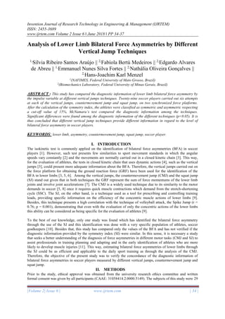 Invention Journal of Research Technology in Engineering & Management (IJRTEM)
ISSN: 2455-3689
www.ijrtem.com Volume 2 Issue 6 ǁ June 2018 ǁ PP 34-37
|Volume 2| Issue 6 | www.ijrtem.com | 34 |
Analysis of Lower Limb Bilateral Force Asymmetries by Different
Vertical Jump Techniques
1,
Sílvia Ribeiro Santos Araújo || 2,
Fabíola Bertú Medeiros || 2,
Edgardo Alvares
de Abreu || 1,
Emmanuel Nunes Silva Fortes || 2,
Nathália Oliveira Gonçalves ||
2,
Hans-Joachim Karl Menzel
1
(NAFIMES, Federal University of Mato Grosso, Brazil)
2
(Biomechanics Laboratory, Federal University of Minas Gerais, Brazil)
ABSTRACT : This study has compared the diagnostic information of lower limb bilateral force asymmetry by
the impulse variable at different vertical jumps techniques. Twenty-nine soccer players carried out six attempts
at each of the vertical jumps, countermovement jump and squat jump, on two synchronized force platforms.
After the calculation of the symmetry index, the athletes were classified as symmetric and asymmetric respecting
a cut-off value of 15%, McNamara’s test compared the diagnostic information among the techniques.
Significant differences were found among the diagnostic information of the different techniques (p<0.05). It is
thus concluded that different vertical jump techniques provide different information in regard to the level of
bilateral force asymmetry in soccer players.
KEYWORDS: lower limb, asymmetry, countermovement jump, squat jump, soccer player.
I. INTRODUCTION
The isokinetic test is commonly applied on the identification of bilateral force asymmetries (BFA) in soccer
players [1]. However, such test presents few similarities to sport movement standards in which the angular
speeds vary constantly [2] and the movements are normally carried out in a closed kinetic chain [3]. This way,
for the evaluation of athletes, the tests in closed kinetic chain that uses dynamic actions [4], such as the vertical
jumps [3], could present more adequate information about the BFA. Therefore, the vertical jumps carried out on
the force platform for obtaining the ground reaction force (GRF) have been used for the identification of the
BFA in lower limbs [3, 5, 6]. Among the vertical jumps, the countermovement jump (CMJ) and the squat jump
(SJ) stand out given that in both techniques the GRF represent the sum of force momentums of the lower limb
joints and involve joint accelerations [7]. The CMJ is a widely used technique due to its similarity to the motor
demands in soccer [5, 8] once it requires quick muscle contractions which demand from the stretch-shortening
cycle (SSC). The SJ, on the other hand, is a technique used as a tool for prescribing and controlling training
loads, providing specific information on the efficiency of the concentric muscle actions of lower limbs [9].
Besides, this technique presents a high correlation with the technique of volleyball attack, the Spike Jump (r =
0.76; p = 0.001), demonstrating that even with the evaluation of only the concentric actions of the lower limbs
this ability can be considered as being specific for the evaluation of athletes [9].
To the best of our knowledge, only one study was found which has identified the bilateral force asymmetry
through the use of the SJ and this identification was done with a very specific population of athletes, soccer
goalkeepers [10]. Besides that, this study has compared only the values of the BFA and has not verified if the
diagnostic information provided by the symmetry index (SI) were similar. In this sense, it is necessary a study
that seeks a better understanding of the diagnosis of force asymmetries in different motor tasks (CMJ and SJ) to
assist professionals in training planning and adapting and in the early identification of athletes who are more
likely to develop muscle injuries [11]. This way, estimating bilateral force asymmetries of lower limbs through
the SJ could be as efficient and applicable to the daily sport training as through the analysis of the CMJ.
Therefore, the objective of the present study was to verify the concordance of the diagnostic information of
bilateral force asymmetries in soccer players measured by different vertical jumps, countermovement jump and
squat jump.
II. METHODS
Prior to the study, ethical approval was obtained from the university research ethics committee and written
formal consent was given by all participants (CAAE: 31058414.2.0000.5149). The subjects of this study were 29
 