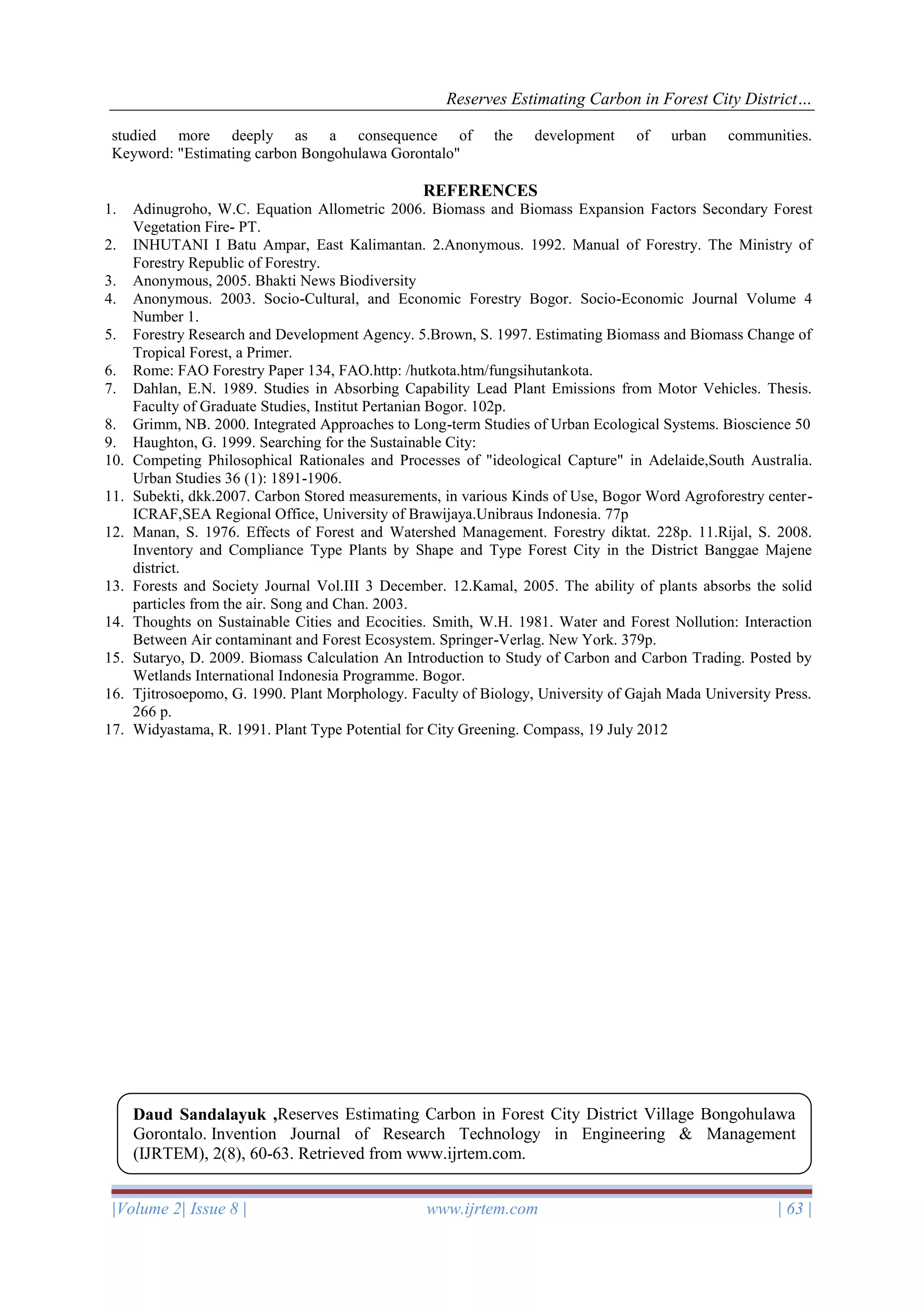 Reserves Estimating Carbon in Forest City District…
|Volume 2| Issue 8 | www.ijrtem.com | 63 |
studied more deeply as a consequence of the development of urban communities.
Keyword: "Estimating carbon Bongohulawa Gorontalo"
REFERENCES
1. Adinugroho, W.C. Equation Allometric 2006. Biomass and Biomass Expansion Factors Secondary Forest
Vegetation Fire- PT.
2. INHUTANI I Batu Ampar, East Kalimantan. 2.Anonymous. 1992. Manual of Forestry. The Ministry of
Forestry Republic of Forestry.
3. Anonymous, 2005. Bhakti News Biodiversity
4. Anonymous. 2003. Socio-Cultural, and Economic Forestry Bogor. Socio-Economic Journal Volume 4
Number 1.
5. Forestry Research and Development Agency. 5.Brown, S. 1997. Estimating Biomass and Biomass Change of
Tropical Forest, a Primer.
6. Rome: FAO Forestry Paper 134, FAO.http: /hutkota.htm/fungsihutankota.
7. Dahlan, E.N. 1989. Studies in Absorbing Capability Lead Plant Emissions from Motor Vehicles. Thesis.
Faculty of Graduate Studies, Institut Pertanian Bogor. 102p.
8. Grimm, NB. 2000. Integrated Approaches to Long-term Studies of Urban Ecological Systems. Bioscience 50
9. Haughton, G. 1999. Searching for the Sustainable City:
10. Competing Philosophical Rationales and Processes of "ideological Capture" in Adelaide,South Australia.
Urban Studies 36 (1): 1891-1906.
11. Subekti, dkk.2007. Carbon Stored measurements, in various Kinds of Use, Bogor Word Agroforestry center-
ICRAF,SEA Regional Office, University of Brawijaya.Unibraus Indonesia. 77p
12. Manan, S. 1976. Effects of Forest and Watershed Management. Forestry diktat. 228p. 11.Rijal, S. 2008.
Inventory and Compliance Type Plants by Shape and Type Forest City in the District Banggae Majene
district.
13. Forests and Society Journal Vol.III 3 December. 12.Kamal, 2005. The ability of plants absorbs the solid
particles from the air. Song and Chan. 2003.
14. Thoughts on Sustainable Cities and Ecocities. Smith, W.H. 1981. Water and Forest Nollution: Interaction
Between Air contaminant and Forest Ecosystem. Springer-Verlag. New York. 379p.
15. Sutaryo, D. 2009. Biomass Calculation An Introduction to Study of Carbon and Carbon Trading. Posted by
Wetlands International Indonesia Programme. Bogor.
16. Tjitrosoepomo, G. 1990. Plant Morphology. Faculty of Biology, University of Gajah Mada University Press.
266 p.
17. Widyastama, R. 1991. Plant Type Potential for City Greening. Compass, 19 July 2012
Daud Sandalayuk ,Reserves Estimating Carbon in Forest City District Village Bongohulawa
Gorontalo. Invention Journal of Research Technology in Engineering & Management
(IJRTEM), 2(8), 60-63. Retrieved from www.ijrtem.com.
 