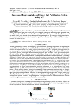 Invention Journal of Research Technology in Engineering & Management (IJRTEM)
ISSN: 2455-3689
www.ijrtem.com Volume 2 Issue 5 ǁ May 2018 ǁ PP 61-65
|Volume 2| Issue 5 | www.ijrtem.com | 61 |
Design and Implementation of Smart Bell Notification System
using IoT
Devireddy Pravallika1
, Devireddy Prathyusha2
, Dr. D. Srinivasa Kumar3
1
UG Scholar, Department of CSE, Vasireddy Venkatadri Institute of Technology, Guntur, Andhra Pradesh,
2
PG Scholar, Department of ECE, Vignan’s Nirula Institute of Technology for Women, Guntur, AP
3
Professor, Department of CSE, Hosur Institute of Technology and Science, Hosur, Tamilnadu,
ABSTRACT: Smart phones have become part of our daily life. People using smart phones have increased
rapidly. The proposed paper is to provide a security system that combines the functions of smart phone and home
network system. It enables the users to check the image of the visitor who is present at the door. It also saves all
the images in their drive. We send an alert message to the Owner whenever the doorbell is pressed. Furthermore,
the owner can call to the visitor with the help of our app. We are also providing a link in the SMS sent so that it
redirects the user to the app.
KEYWORDS: Door Bell, Home Network, Internet of Things, Owner, Visitor
I. INTRODUCTION
The goal of this paper is to design and implement a security system by integrating smart phone and home network
service. When the visitor presses the doorbell, the device captures an image through the camera and sends that
image of the visitor to the user. Our system provides a convenient userinterface for the user to view the image and
can take appropriate action immediately. This is implemented by interlocking with the real time SMS server that
send an alert message to the owner when the doorbell is pressed. The Internet of Things (IoT) is the system of
physical articles, gadgets, vehicles, structures and different things which are installed with hardware,
programming, sensors, and system availability, which empowers these items to gather and trade data. The Internet
of Things (IoT) enables items to be detected and controlled remotely crosswise over existing system framework,
making open doors for more straightforward incorporation between the physical world and PC based frameworks,
and bringing about enhanced effectiveness, exactness and financial advantage; when IoT is enlarged with sensors
and actuators, the innovation turns into an example of the more broad class of digital physical frameworks, which
additionally envelops advancements, for example, brilliant networks, shrewd homes, insightful transportation and
keen urban areas. Everything is exceptionally identifiable through its inserted processing framework yet can
interoperate inside the current Internet foundation. Specialists appraise that the IoT will comprise of right around
50 billion protests by 2020. Microcontrollers as the name proposes are little controllers. They resemble single
chip PCs that are regularly installed into different frameworks to work as preparing/controlling unit. For instance,
the remote control is utilizing most likely has microcontrollers inside that do interpreting and other controlling
capacities. Cloud computing is a data innovation (IT) worldview that empowers pervasive access to shared pools
of configurable framework assets and larger amount benefits that can be quickly provisioned with negligible
administration exertion, frequently finished the Internet. Distributed computing depends on sharing of assets to
accomplish cognizance and economies of scale, like an open utility.
II. ARCHITECTURE
A framework engineering or frameworks design is the applied model that characterizes the structure, conduct, and
more perspectives of a system. A design is a formal depiction and portrayal of a framework, composed in a way
that backings thinking about the structures and practices of the framework.
.
Fig 1) Architecture Diagram
 