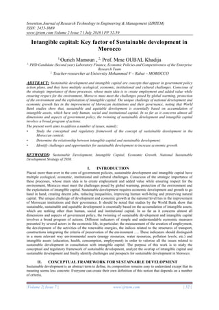 Invention Journal of Research Technology in Engineering & Management (IJRTEM)
ISSN: 2455-3689
www.ijrtem.com Volume 2 Issue 7 ǁ July 2018 ǁ PP 52-59
|Volume 2| Issue 7 | www.ijrtem.com | 52 |
Intangible capital: Key factor of Sustainable development in
Morocco
1,
Ourich Mamoun , 2,
Prof. Mme OUBAL Khadija
1,
PHD Candidate (Second year) Laboratory Finance, Economic Policies and Competitiveness of the Enterprise
Research Team
2,
Teacher-researcher at University Mohammed V – Rabat – MOROCCO
ABSTRACT: Sustainable development and intangible capital are concepts that appear in government policy
action plans, and they have multiple ecological, economic, institutional and cultural challenges. Conscious of
the strategic importance of these processes, whose main idea is to create employment and added value while
ensuring respect for the environment, Morocco must meet the challenges posed by global warming, protection
of the environment and the exploitation of intangible capital. The unique challenge of national development and
economic growth lies in the improvement of Moroccan institutions and their governance, noting that World
Bank studies show that, sustainable and equitable development is essentially based on accumulation of
intangible assets, which have only human, social and institutional capital. In so far as it concerns almost all
dimensions and aspects of government policy, the twinning of sustainable development and intangible capital
involves a broad program of actions.
The present work aims to address a number of issues, namely:
• Study the conceptual and regulatory framework of the concept of sustainable development in the
Moroccan context;
• Determine the relationship between intangible capital and sustainable development;
• Identify challenges and opportunities for sustainable development to increase economic growth.
KEYWORDS: Sustainable Development, Intangible Capital, Economic Growth, National Sustainable
Development Strategy of 2030.
I. INTRODUCTION
Placed more than ever in the core of government policies, sustainable development and intangible capital have
multiple ecological, economic, institutional and cultural challenges. Conscious of the strategic importance of
these processes, whose main idea is to create employment and added value while ensuring respect for the
environment, Morocco must meet the challenges posed by global warming, protection of the environment and
the exploitation of intangible capital. Sustainable development requires economic development and growth to go
hand in hand, creating decent jobs, reducing inequalities, improving human well-being and preserving natural
capital. The unique challenge of development and economic growth at the national level lies in the improvement
of Moroccan institutions and their governance. It should be noted that studies by the World Bank show that
sustainable, sustainable and equitable development is essentially based on the accumulation of intangible assets,
which are nothing other than human, social and institutional capital. In so far as it concerns almost all
dimensions and aspects of government policy, the twinning of sustainable development and intangible capital
involves a broad program of actions. Different indicators of simple and understandable economic measures
presented by several actors in the economic life, in particular: the measurement of the creation of employment,
the development of the activities of the renewable energies, the indices related to the structures of transport,
constructions integrating the criteria of preservation of the environment …. These indicators should distinguish
in a more relevant way environmental assets (energy resources, water resources, pollution levels, etc.) and
intangible assets (education, health, consumption, employment) in order to valorize all the issues related to
sustainable development in consultation with intangible capital. The purpose of this work is to study the
conceptual and regulatory framework of sustainable development, analyze the overlap of intangible capital and
sustainable development and finally identify challenges and prospects for sustainable development in Morocco.
II. CONCEPTUAL FRAMEWORK FOR SUSTAINABLE DEVELOPMENT
Sustainable development is an abstract term to define, its composition remains easy to understand except that its
meaning seems less concrete. Everyone can create their own definition of this notion that depends on a number
of criteria,
 