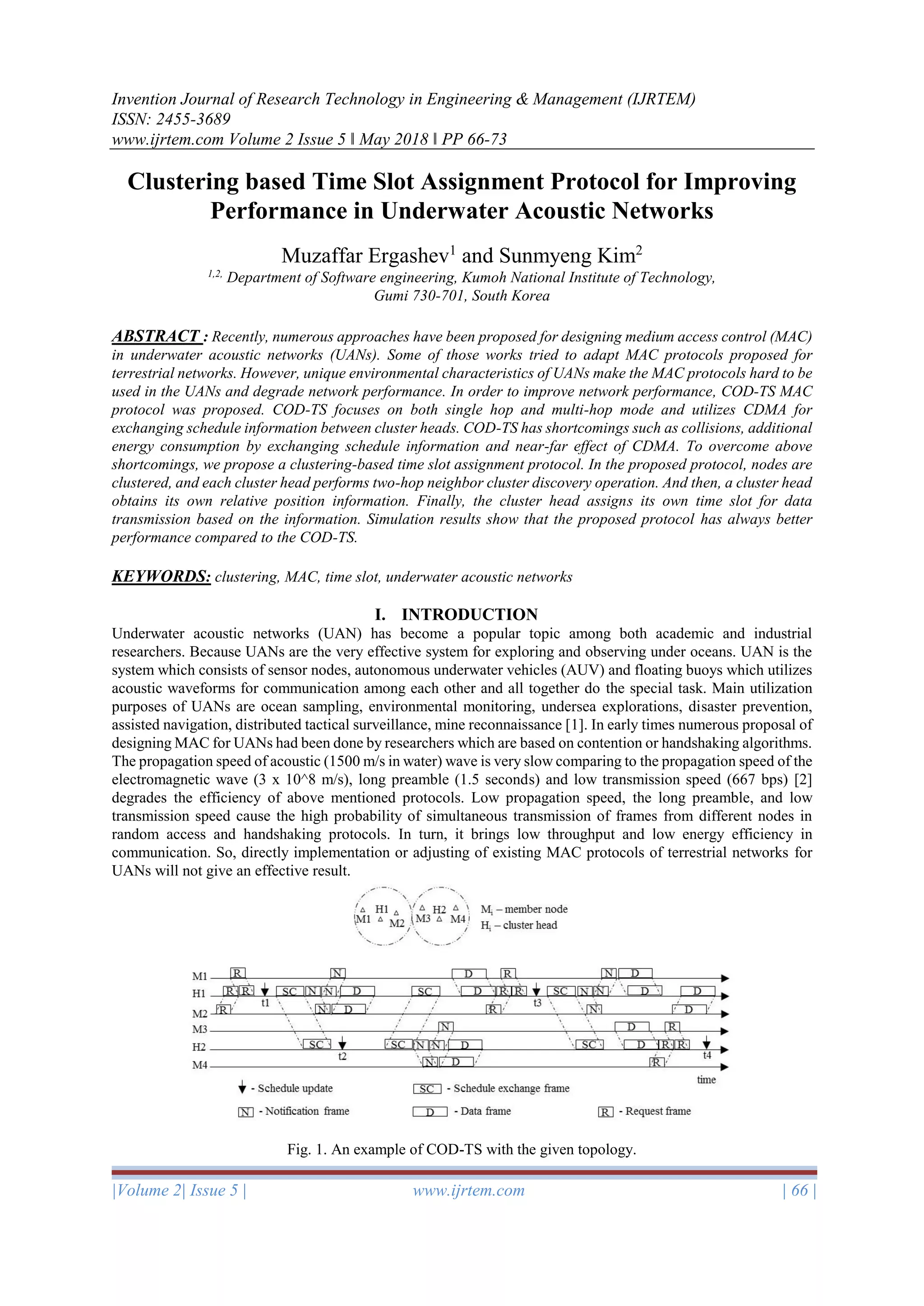 Invention Journal of Research Technology in Engineering & Management (IJRTEM)
ISSN: 2455-3689
www.ijrtem.com Volume 2 Issue 5 ǁ May 2018 ǁ PP 66-73
|Volume 2| Issue 5 | www.ijrtem.com | 66 |
Clustering based Time Slot Assignment Protocol for Improving
Performance in Underwater Acoustic Networks
Muzaffar Ergashev1
and Sunmyeng Kim2
1,2,
Department of Software engineering, Kumoh National Institute of Technology,
Gumi 730-701, South Korea
ABSTRACT : Recently, numerous approaches have been proposed for designing medium access control (MAC)
in underwater acoustic networks (UANs). Some of those works tried to adapt MAC protocols proposed for
terrestrial networks. However, unique environmental characteristics of UANs make the MAC protocols hard to be
used in the UANs and degrade network performance. In order to improve network performance, COD-TS MAC
protocol was proposed. COD-TS focuses on both single hop and multi-hop mode and utilizes CDMA for
exchanging schedule information between cluster heads. COD-TS has shortcomings such as collisions, additional
energy consumption by exchanging schedule information and near-far effect of CDMA. To overcome above
shortcomings, we propose a clustering-based time slot assignment protocol. In the proposed protocol, nodes are
clustered, and each cluster head performs two-hop neighbor cluster discovery operation. And then, a cluster head
obtains its own relative position information. Finally, the cluster head assigns its own time slot for data
transmission based on the information. Simulation results show that the proposed protocol has always better
performance compared to the COD-TS.
KEYWORDS: clustering, MAC, time slot, underwater acoustic networks
I. INTRODUCTION
Underwater acoustic networks (UAN) has become a popular topic among both academic and industrial
researchers. Because UANs are the very effective system for exploring and observing under oceans. UAN is the
system which consists of sensor nodes, autonomous underwater vehicles (AUV) and floating buoys which utilizes
acoustic waveforms for communication among each other and all together do the special task. Main utilization
purposes of UANs are ocean sampling, environmental monitoring, undersea explorations, disaster prevention,
assisted navigation, distributed tactical surveillance, mine reconnaissance [1]. In early times numerous proposal of
designing MAC for UANs had been done by researchers which are based on contention or handshaking algorithms.
The propagation speed of acoustic (1500 m/s in water) wave is very slow comparing to the propagation speed of the
electromagnetic wave (3 x 10^8 m/s), long preamble (1.5 seconds) and low transmission speed (667 bps) [2]
degrades the efficiency of above mentioned protocols. Low propagation speed, the long preamble, and low
transmission speed cause the high probability of simultaneous transmission of frames from different nodes in
random access and handshaking protocols. In turn, it brings low throughput and low energy efficiency in
communication. So, directly implementation or adjusting of existing MAC protocols of terrestrial networks for
UANs will not give an effective result.
Fig. 1. An example of COD-TS with the given topology.
 