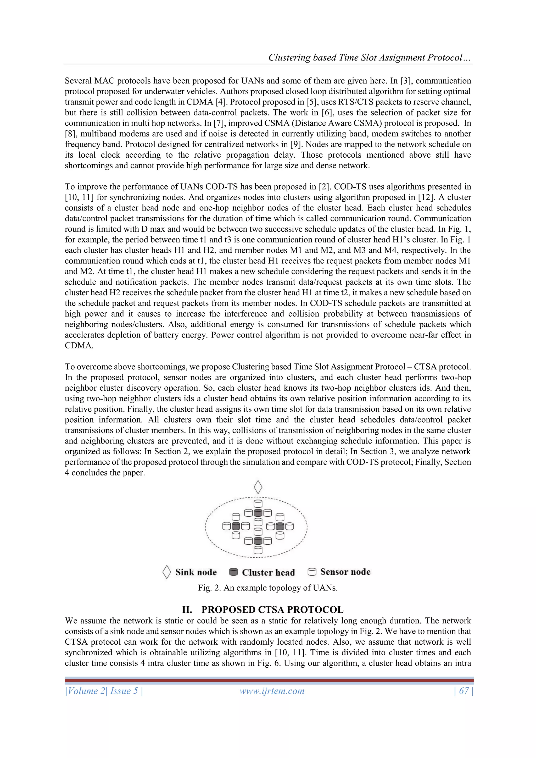 Clustering based Time Slot Assignment Protocol…
|Volume 2| Issue 5 | www.ijrtem.com | 67 |
Several MAC protocols have been proposed for UANs and some of them are given here. In [3], communication
protocol proposed for underwater vehicles. Authors proposed closed loop distributed algorithm for setting optimal
transmit power and code length in CDMA [4]. Protocol proposed in [5], uses RTS/CTS packets to reserve channel,
but there is still collision between data-control packets. The work in [6], uses the selection of packet size for
communication in multi hop networks. In [7], improved CSMA (Distance Aware CSMA) protocol is proposed. In
[8], multiband modems are used and if noise is detected in currently utilizing band, modem switches to another
frequency band. Protocol designed for centralized networks in [9]. Nodes are mapped to the network schedule on
its local clock according to the relative propagation delay. Those protocols mentioned above still have
shortcomings and cannot provide high performance for large size and dense network.
To improve the performance of UANs COD-TS has been proposed in [2]. COD-TS uses algorithms presented in
[10, 11] for synchronizing nodes. And organizes nodes into clusters using algorithm proposed in [12]. A cluster
consists of a cluster head node and one-hop neighbor nodes of the cluster head. Each cluster head schedules
data/control packet transmissions for the duration of time which is called communication round. Communication
round is limited with D max and would be between two successive schedule updates of the cluster head. In Fig. 1,
for example, the period between time t1 and t3 is one communication round of cluster head H1’s cluster. In Fig. 1
each cluster has cluster heads H1 and H2, and member nodes M1 and M2, and M3 and M4, respectively. In the
communication round which ends at t1, the cluster head H1 receives the request packets from member nodes M1
and M2. At time t1, the cluster head H1 makes a new schedule considering the request packets and sends it in the
schedule and notification packets. The member nodes transmit data/request packets at its own time slots. The
cluster head H2 receives the schedule packet from the cluster head H1 at time t2, it makes a new schedule based on
the schedule packet and request packets from its member nodes. In COD-TS schedule packets are transmitted at
high power and it causes to increase the interference and collision probability at between transmissions of
neighboring nodes/clusters. Also, additional energy is consumed for transmissions of schedule packets which
accelerates depletion of battery energy. Power control algorithm is not provided to overcome near-far effect in
CDMA.
To overcome above shortcomings, we propose Clustering based Time Slot Assignment Protocol – CTSA protocol.
In the proposed protocol, sensor nodes are organized into clusters, and each cluster head performs two-hop
neighbor cluster discovery operation. So, each cluster head knows its two-hop neighbor clusters ids. And then,
using two-hop neighbor clusters ids a cluster head obtains its own relative position information according to its
relative position. Finally, the cluster head assigns its own time slot for data transmission based on its own relative
position information. All clusters own their slot time and the cluster head schedules data/control packet
transmissions of cluster members. In this way, collisions of transmission of neighboring nodes in the same cluster
and neighboring clusters are prevented, and it is done without exchanging schedule information. This paper is
organized as follows: In Section 2, we explain the proposed protocol in detail; In Section 3, we analyze network
performance of the proposed protocol through the simulation and compare with COD-TS protocol; Finally, Section
4 concludes the paper.
Fig. 2. An example topology of UANs.
II. PROPOSED CTSA PROTOCOL
We assume the network is static or could be seen as a static for relatively long enough duration. The network
consists of a sink node and sensor nodes which is shown as an example topology in Fig. 2. We have to mention that
CTSA protocol can work for the network with randomly located nodes. Also, we assume that network is well
synchronized which is obtainable utilizing algorithms in [10, 11]. Time is divided into cluster times and each
cluster time consists 4 intra cluster time as shown in Fig. 6. Using our algorithm, a cluster head obtains an intra
 