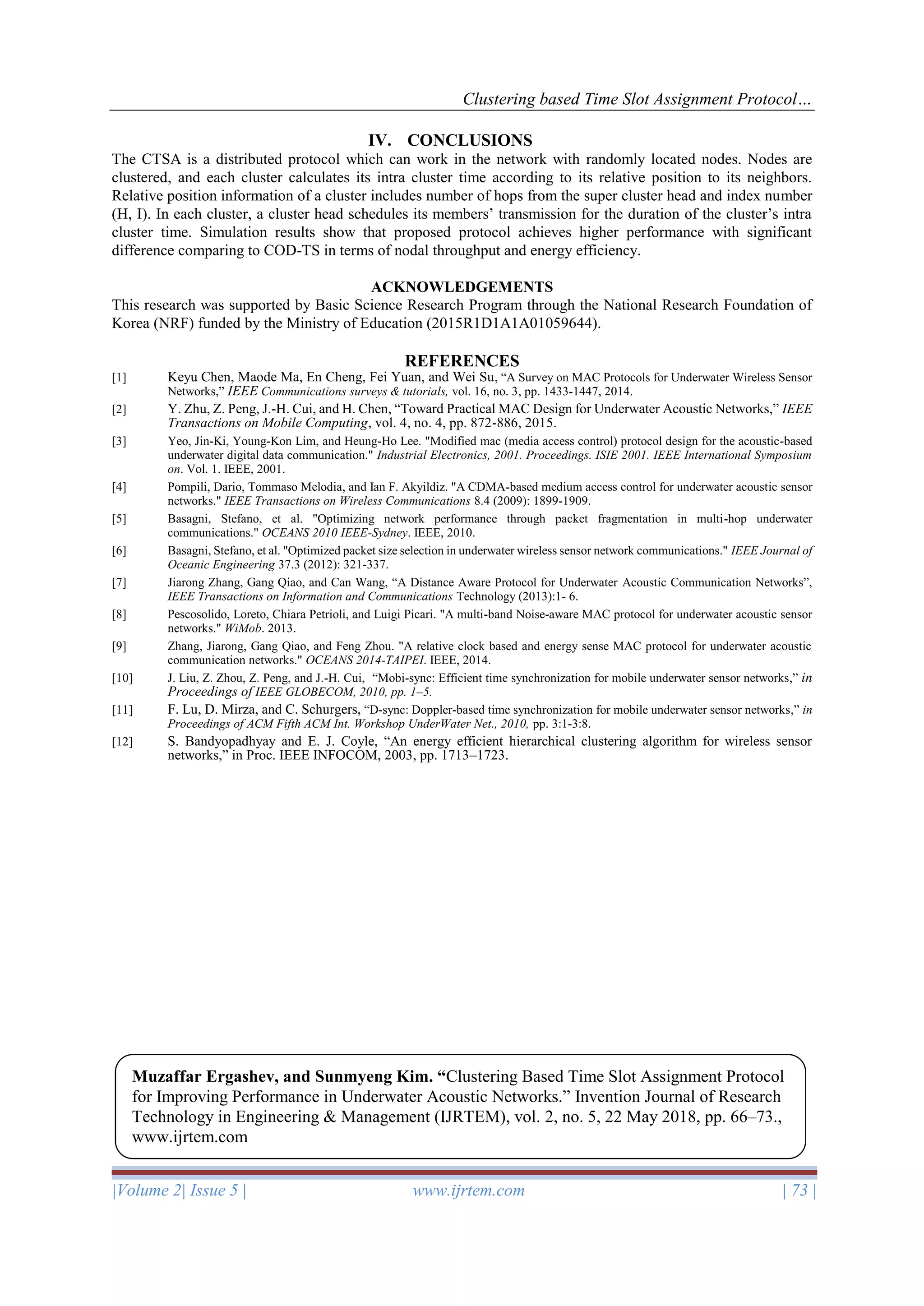 Clustering based Time Slot Assignment Protocol…
|Volume 2| Issue 5 | www.ijrtem.com | 73 |
IV. CONCLUSIONS
The CTSA is a distributed protocol which can work in the network with randomly located nodes. Nodes are
clustered, and each cluster calculates its intra cluster time according to its relative position to its neighbors.
Relative position information of a cluster includes number of hops from the super cluster head and index number
(H, I). In each cluster, a cluster head schedules its members’ transmission for the duration of the cluster’s intra
cluster time. Simulation results show that proposed protocol achieves higher performance with significant
difference comparing to COD-TS in terms of nodal throughput and energy efficiency.
ACKNOWLEDGEMENTS
This research was supported by Basic Science Research Program through the National Research Foundation of
Korea (NRF) funded by the Ministry of Education (2015R1D1A1A01059644).
REFERENCES
[1] Keyu Chen, Maode Ma, En Cheng, Fei Yuan, and Wei Su, “A Survey on MAC Protocols for Underwater Wireless Sensor
Networks,” IEEE Communications surveys & tutorials, vol. 16, no. 3, pp. 1433-1447, 2014.
[2] Y. Zhu, Z. Peng, J.-H. Cui, and H. Chen, “Toward Practical MAC Design for Underwater Acoustic Networks,” IEEE
Transactions on Mobile Computing, vol. 4, no. 4, pp. 872-886, 2015.
[3] Yeo, Jin-Ki, Young-Kon Lim, and Heung-Ho Lee. "Modified mac (media access control) protocol design for the acoustic-based
underwater digital data communication." Industrial Electronics, 2001. Proceedings. ISIE 2001. IEEE International Symposium
on. Vol. 1. IEEE, 2001.
[4] Pompili, Dario, Tommaso Melodia, and Ian F. Akyildiz. "A CDMA-based medium access control for underwater acoustic sensor
networks." IEEE Transactions on Wireless Communications 8.4 (2009): 1899-1909.
[5] Basagni, Stefano, et al. "Optimizing network performance through packet fragmentation in multi-hop underwater
communications." OCEANS 2010 IEEE-Sydney. IEEE, 2010.
[6] Basagni, Stefano, et al. "Optimized packet size selection in underwater wireless sensor network communications." IEEE Journal of
Oceanic Engineering 37.3 (2012): 321-337.
[7] Jiarong Zhang, Gang Qiao, and Can Wang, “A Distance Aware Protocol for Underwater Acoustic Communication Networks”,
IEEE Transactions on Information and Communications Technology (2013):1- 6.
[8] Pescosolido, Loreto, Chiara Petrioli, and Luigi Picari. "A multi-band Noise-aware MAC protocol for underwater acoustic sensor
networks." WiMob. 2013.
[9] Zhang, Jiarong, Gang Qiao, and Feng Zhou. "A relative clock based and energy sense MAC protocol for underwater acoustic
communication networks." OCEANS 2014-TAIPEI. IEEE, 2014.
[10] J. Liu, Z. Zhou, Z. Peng, and J.-H. Cui, “Mobi-sync: Efficient time synchronization for mobile underwater sensor networks,” in
Proceedings of IEEE GLOBECOM, 2010, pp. 1–5.
[11] F. Lu, D. Mirza, and C. Schurgers, “D-sync: Doppler-based time synchronization for mobile underwater sensor networks,” in
Proceedings of ACM Fifth ACM Int. Workshop UnderWater Net., 2010, pp. 3:1-3:8.
[12] S. Bandyopadhyay and E. J. Coyle, “An energy efficient hierarchical clustering algorithm for wireless sensor
networks,” in Proc. IEEE INFOCOM, 2003, pp. 1713–1723.
Muzaffar Ergashev, and Sunmyeng Kim. “Clustering Based Time Slot Assignment Protocol
for Improving Performance in Underwater Acoustic Networks.” Invention Journal of Research
Technology in Engineering & Management (IJRTEM), vol. 2, no. 5, 22 May 2018, pp. 66–73.,
www.ijrtem.com
 
