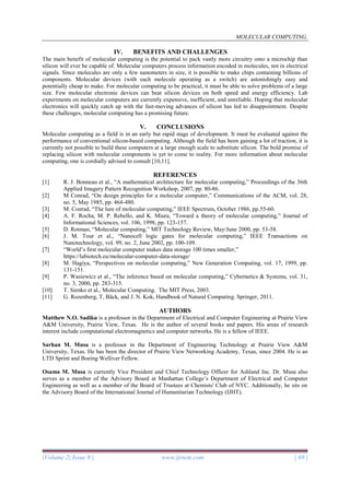 MOLECULAR COMPUTING.
|Volume 2| Issue 9 | www.ijrtem.com | 69 |
IV. BENEFITS AND CHALLENGES
The main benefit of molecular computing is the potential to pack vastly more circuitry onto a microchip than
silicon will ever be capable of. Molecular computers process information encoded in molecules, not in electrical
signals. Since molecules are only a few nanometers in size, it is possible to make chips containing billions of
components. Molecular devices (with each molecule operating as a switch) are astonishingly easy and
potentially cheap to make. For molecular computing to be practical, it must be able to solve problems of a large
size. Few molecular electronic devices can beat silicon devices on both speed and energy efficiency. Lab
experiments on molecular computers are currently expensive, inefficient, and unreliable. Hoping that molecular
electronics will quickly catch up with the fast-moving advances of silicon has led to disappointment. Despite
these challenges, molecular computing has a promising future.
V. CONCLUSIONS
Molecular computing as a field is in an early but rapid stage of development. It must be evaluated against the
performance of conventional silicon-based computing. Although the field has been gaining a lot of traction, it is
currently not possible to build these computers at a large enough scale to substitute silicon. The bold promise of
replacing silicon with molecular components is yet to come to reality. For more information about molecular
computing, one is cordially advised to consult [10,11].
REFERENCES
[1] R. J. Bonneau et al., “A mathematical architecture for molecular computing,” Proceedings of the 36th
Applied Imagery Pattern Recognition Workshop, 2007, pp. 80-86.
[2] M Conrad, “On design principles for a molecular computer,” Communications of the ACM, vol. 28,
no. 5, May 1985, pp. 464-480.
[3] M. Conrad, “The lure of molecular computing,” IEEE Spectrum, October 1986, pp.55-60.
[4] A. F. Rocha, M. P. Rebello, and K. Miura, “Toward a theory of molecular computing,” Journal of
Informational Sciences, vol. 106, 1998, pp. 123-157.
[5] D. Rotman, “Molecular computing,” MIT Technology Review, May/June 2000, pp. 53-58.
[6] J. M. Tour et al., “Nanocell logic gates for molecular computing,” IEEE Transactions on
Nanotechnology, vol. 99, no. 2, June 2002, pp. 100-109.
[7] “World’s first molecular computer makes data storage 100 times smaller,”
https://labiotech.eu/molecular-computer-data-storage/
[8] M. Hagiya, “Perspectives on molecular computing,” New Generation Computing, vol. 17, 1999, pp.
131-151.
[9] P. Wasiewicz et al., “The inference based on molecular computing,” Cybernetics & Systems, vol. 31,
no. 3, 2000, pp. 283-315.
[10] T. Sienko et al., Molecular Computing. The MIT Press, 2003.
[11] G. Rozenberg, T, Bäck, and J. N. Kok, Handbook of Natural Computing. Springer, 2011.
AUTHORS
Matthew N.O. Sadiku is a professor in the Department of Electrical and Computer Engineering at Prairie View
A&M University, Prairie View, Texas. He is the author of several books and papers. His areas of research
interest include computational electromagnetics and computer networks. He is a fellow of IEEE.
Sarhan M. Musa is a professor in the Department of Engineering Technology at Prairie View A&M
University, Texas. He has been the director of Prairie View Networking Academy, Texas, since 2004. He is an
LTD Sprint and Boeing Welliver Fellow.
Osama M. Musa is currently Vice President and Chief Technology Officer for Ashland Inc. Dr. Musa also
serves as a member of the Advisory Board at Manhattan College’s Department of Electrical and Computer
Engineering as well as a member of the Board of Trustees at Chemists' Club of NYC. Additionally, he sits on
the Advisory Board of the International Journal of Humanitarian Technology (IJHT).
 