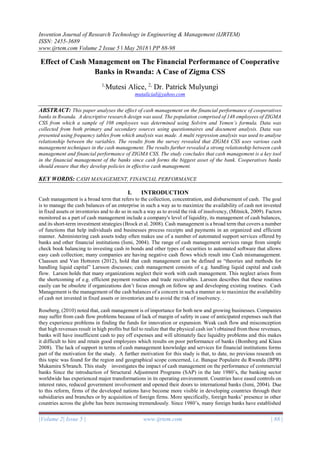 Invention Journal of Research Technology in Engineering & Management (IJRTEM)
ISSN: 2455-3689
www.ijrtem.com Volume 2 Issue 5 ǁ May 2018 ǁ PP 88-98
|Volume 2| Issue 5 | www.ijrtem.com | 88 |
Effect of Cash Management on The Financial Performance of Cooperative
Banks in Rwanda: A Case of Zigma CSS
1,
Mutesi Alice, 2,
Dr. Patrick Mulyungi
mutalicial@yahoo.com
ABSTRACT: This paper analyses the effect of cash management on the financial performance of cooperatives
banks in Rwanda. A descriptive research design was used. The population comprised of 148 employees of ZIGMA
CSS from which a sample of 108 employees was determined using Solvirn and Yemen’s formula. Data was
collected from both primary and secondary sources using questionnaires and document analysis. Data was
presented using frequency tables from which analysis was made. A multi regression analysis was used to analyse
relationship between the variables. The results from the survey revealed that ZIGMA CSS uses various cash
management techniques in the cash management. The results further revealed a strong relationship between cash
management and financial performance of ZIGMA CSS. The study concludes that cash management is a key tool
in the financial management of the banks since cash forms the biggest asset of the bank. Cooperatives banks
should ensure that they develop policies in effective cash management.
KEY WORDS: CASH MANAGEMENT, FINANCIAL PERFORMANCE
I. INTRODUCTION
Cash management is a broad term that refers to the collection, concentration, and disbursement of cash. The goal
is to manage the cash balances of an enterprise in such a way as to maximize the availability of cash not invested
in fixed assets or inventories and to do so in such a way as to avoid the risk of insolvency, (Mitnick, 2009). Factors
monitored as a part of cash management include a company's level of liquidity, its management of cash balances,
and its short-term investment strategies (Brock et al. 2008). Cash management is a broad term that covers a number
of functions that help individuals and businesses process receipts and payments in an organized and efficient
manner. Administering cash assets today often makes use of a number of automated support services offered by
banks and other financial institutions (Ismi, 2004). The range of cash management services range from simple
check book balancing to investing cash in bonds and other types of securities to automated software that allows
easy cash collection; many companies are having negative cash flows which result into Cash mismanagement.
Claassen and Van Hottoren (2012), hold that cash management can be defined as “theories and methods for
handling liquid capital” Larsson discusses; cash management consists of e.g. handling liquid capital and cash
flow. Larson holds that many organizations neglect their work with cash management. This neglect arises from
the shortcoming of e.g. efficient payment routines and trade receivables. Larsson describes that these routines
easily can be obsolete if organizations don’t focus enough on follow up and developing existing routines. Cash
Management is the management of the cash balances of a concern in such a manner as to maximize the availability
of cash not invested in fixed assets or inventories and to avoid the risk of insolvency. .
Roseberg, (2010) noted that, cash management is of importance for both new and growing businesses. Companies
may suffer from cash flow problems because of lack of margin of safety in case of anticipated expenses such that
they experience problems in finding the funds for innovation or expansion. Weak cash flow and misconception
that high revenues result in high profits but fail to realize that the physical cash isn’t obtained from those revenues,
banks will have insufficient cash to pay off expenses and will ultimately face liquidity problems and this makes
it difficult to hire and retain good employees which results on poor performance of banks (Bomberg and Klaus
2008). The lack of support in terms of cash management knowledge and services for financial institutions forms
part of the motivation for the study. A further motivation for this study is that, to date, no previous research on
this topic was found for the region and geographical scope concerned, i.e. Banque Populaire du Rwanda (BPR)
Mukamira S/branch. This study investigates the impact of cash management on the performance of commercial
banks Since the introduction of Structural Adjustment Programs (SAP) in the late 1980’s, the banking sector
worldwide has experienced major transformations in its operating environment. Countries have eased controls on
interest rates, reduced government involvement and opened their doors to international banks (Ismi, 2004). Due
to this reform, firms of the developed nations have become more visible in developing countries through their
subsidiaries and branches or by acquisition of foreign firms. More specifically, foreign banks’ presence in other
countries across the globe has been increasing tremendously. Since 1980’s, many foreign banks have established
 