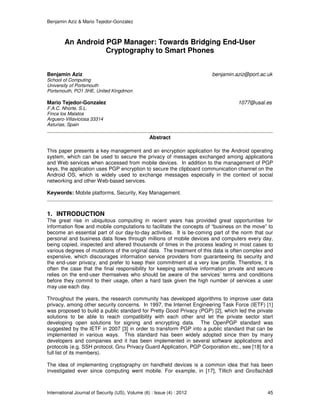 Benjamin Aziz & Mario Tejedor-Gonzalez
International Journal of Security (IJS), Volume (6) : Issue (4) : 2012 45
An Android PGP Manager: Towards Bridging End-User
Cryptography to Smart Phones
Benjamin Aziz benjamin.aziz@port.ac.uk
School of Computing
University of Portsmouth
Portsmouth, PO1 3HE, United Kingdmon
Mario Tejedor-Gonzalez 1077@usal.es
F.A.C. Nhorte, S.L.
Finca los Malatos
Arguero-Villaviciosa 33314
Asturias, Spain
Abstract
This paper presents a key management and an encryption application for the Android operating
system, which can be used to secure the privacy of messages exchanged among applications
and Web services when accessed from mobile devices. In addition to the management of PGP
keys, the application uses PGP encryption to secure the clipboard communication channel on the
Android OS, which is widely used to exchange messages especially in the context of social
networking and other Web-based services.
Keywords: Mobile platforms, Security, Key Management.
1. INTRODUCTION
The great rise in ubiquitous computing in recent years has provided great opportunities for
information flow and mobile computations to facilitate the concepts of “business on the move” to
become an essential part of our day-to-day activities. It is be-coming part of the norm that our
personal and business data flows through millions of mobile devices and computers every day,
being copied, inspected and altered thousands of times in the process leading in most cases to
various degrees of mutations of the original data. The treatment of this data is often complex and
expensive, which discourages information service providers from guaranteeing its security and
the end-user privacy, and prefer to keep their commitment at a very low profile. Therefore, it is
often the case that the final responsibility for keeping sensitive information private and secure
relies on the end-user themselves who should be aware of the services’ terms and conditions
before they commit to their usage, often a hard task given the high number of services a user
may use each day.
Throughout the years, the research community has developed algorithms to improve user data
privacy, among other security concerns. In 1997, the Internet Engineering Task Force (IETF) [1]
was proposed to build a public standard for Pretty Good Privacy (PGP) [2], which led the private
solutions to be able to reach compatibility with each other and let the private sector start
developing open solutions for signing and encrypting data. The OpenPGP standard was
suggested by the IETF in 2007 [3] in order to transform PGP into a public standard that can be
implemented in various ways. This standard has been widely adopted since then by many
developers and companies and it has been implemented in several software applications and
protocols (e.g. SSH protocol, Gnu Privacy Guard Application, PGP Corporation etc., see [18] for a
full list of its members).
The idea of implementing cryptography on handheld devices is a common idea that has been
investigated ever since computing went mobile. For example, in [17], Tillich and Großschädl
 