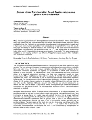 Adi Narayana Reddy K & Vishnuvardhan B
International Journal of Security (IJS), Volume (8) : Issue (3) : 2014 24
Secure Linear Transformation Based Cryptosystem using
Dynamic Byte Substitution
Adi Narayana Reddy K aadi.iitkgp@gmail.com
Dept. of CSE & HITAM
Gowdavelli, Medchal, Hyderabad,India
Vishnuvardhan B
Dept. of IT & JNTUH College of Engineering
Nachupally, Kondagattu, Karimnagar, India
Abstract
Many classical cryptosystems are developed based on simple substitution. Hybrid cryptosystem
using byte substitution and variable length sub key groups is a simple nonlinear algorithm but the
cryptanalyst can find the length of each sub key group because the byte substitution is static and
if the modulo prime number is small then byte substitution is limited to first few rows of S-box. In
this paper an attempt is made to introduce the nonlinearity to the linear transformation based
cryptosystem using dynamic byte substitution over GF (2
8
). The secret value is added to the
index value to shift the substitution to a new secret location dynamically. This adds extra security
in addition to non-linearity, confusion and diffusion. The performance evaluation of the method is
also studied and presented.
Keywords: Dynamic Byte Substitution; Hill Cipher; Pseudo-random Numbers; Sub Key Groups.
1. INTRODUCTION
The information must be secure while transmission. Cryptography is one of the methods to attain
security. The encryption and decryption process converts intelligible information into unintelligible
form and vice versa. There are various encryption algorithms to provide security for the
information. Traditional symmetric key ciphers use substitution, in which each character is
replaced by other character. The mathematician Lester S. Hill invented the Hill cipher in 1929. Hill
cipher is a classical substitution technique that has been developed based on linear
transformation. Many modifications improved the security of the Hill cipher but all modified
algorithms are linear. The nonlinearity is one of the measures to make the modified algorithms
more secure. The byte substitution using S-box provides nonlinearity. Consider the table of S-box
of size 16 x16, contains the permutation of all possible values of 8 bits with the leftmost 4 bits as
row value and the rightmost 4 bits as a column value. The row and column values serve as
indices into the S-box to select a unique 8-bit output. The dynamic byte substitution shifts the
substitution to a new secret location. The efficiency of the algorithm is one of the most important
aspects to be studied.
Hill cipher was developed based on simple linear transformation. It is easy to implement, the
processing speed is high and high throughput. But it is vulnerable to known plaintext attack and
the inverse of every shared key matrix may not exist all the time. It is a simple traditional
symmetric key cipher algorithm. In Hill cipher, the plaintext to be transmitted through the insecure
communication channel is partitioned into ‘m’ groups, each of size ‘n’ and these partitioned
groups are called blocks. Assume that both ‘n’ and ‘m’ are positive integers and Mi is the ith
partitioned block. Transform each of the block Mi, one at a time using secret key matrix. Map
each character with unique numeric value like A = 0, B = 1 ... to produce the ‘n’ characters in
each of the partitioned block. The ith cipher text block Ci can be obtained by encrypting the ith
plaintext block Mi using Equation (1) as:
 