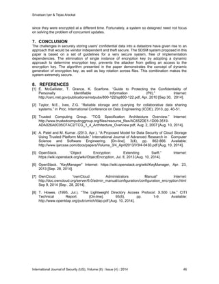 Srivatsan Iyer & Tejas Arackal
International Journal of Security (IJS), Volume (8) : Issue (4) : 2014 46
since they were encrypted at a different time. Fortunately, a system so designed need not focus
on solving the problem of concurrent updates.
7. CONCLUSION
The challenges in securely storing users’ confidential data into a datastore have given rise to an
approach that would be vendor independent and theft secure. The SDSM system proposed in this
paper is based on a set of guidelines for a very secure system, free of implementation
dependencies. The elimination of single instance of encryption key by adopting a dynamic
approach to determine encryption key, prevents the attacker from getting an access to the
encryption key. The algorithm presented in the paper demonstrates the concept of dynamic
generation of encryption key, as well as key rotation across files. This combination makes the
system extremely secure.
8. REFERENCES
[1] E. McCallister, T. Grance, K. Scarfone. “Guide to Protecting the Confidentiality of
Personally Identifiable Information (PII).” Internet:
http://csrc.nist.gov/publications/nistpubs/800-122/sp800-122.pdf, Apr. 2010 [Sep 30, 2014].
[2] Taylor, N.E., Ives, Z.G. “Reliable storage and querying for collaborative data sharing
systems.” in Proc. International Conference on Data Engineering (ICDE), 2010, pp. 40-51.
[3] Trusted Computing Group. “TCG Specification Architecture Overview.” Internet:
http://www.trustedcomputinggroup.org/files/resource_files/AC652DE1-1D09-3519-
ADA026A0C05CFAC2/TCG_1_4_Architecture_Overview.pdf, Aug. 2, 2007 [Aug. 10, 2014].
[4] A. Patel and M. Kumar. (2013, Apr.). “A Proposed Model for Data Security of Cloud Storage
Using Trusted Platform Module.” International Journal of Advanced Research in Computer
Science and Software Engineering. [On-line]. 3(4), pp. 862-866. Available:
http://www.ijarcsse.com/docs/papers/Volume_3/4_April2013/V3I4-0430.pdf [Aug. 10, 2014].
[5] OpenStack. “Object Encryption: Extending Swift.” Internet:
https://wiki.openstack.org/wiki/ObjectEncryption, Jul. 8, 2013 [Aug. 10, 2014].
[6] OpenStack. “KeyManager” Internet: https://wiki.openstack.org/wiki/KeyManager, Apr. 23,
2013 [Sep. 28, 2014].
[7] OwnCloud. “ownCloud Administrators Manual” Internet:
http://doc.owncloud.org/server/6.0/admin_manual/configuration/configuration_encryption.html
Sep 9, 2014 [Sep . 28, 2014].
[8] T. Howes. (1995, Jul.). “The Lightweight Directory Access Protocol: X.500 Lite.” CITI
Technical Report. [On-line]. 95(8), pp. 1-9. Available:
http://www.openldap.org/pub/umich/ldap.pdf [Aug. 10, 2014].
 