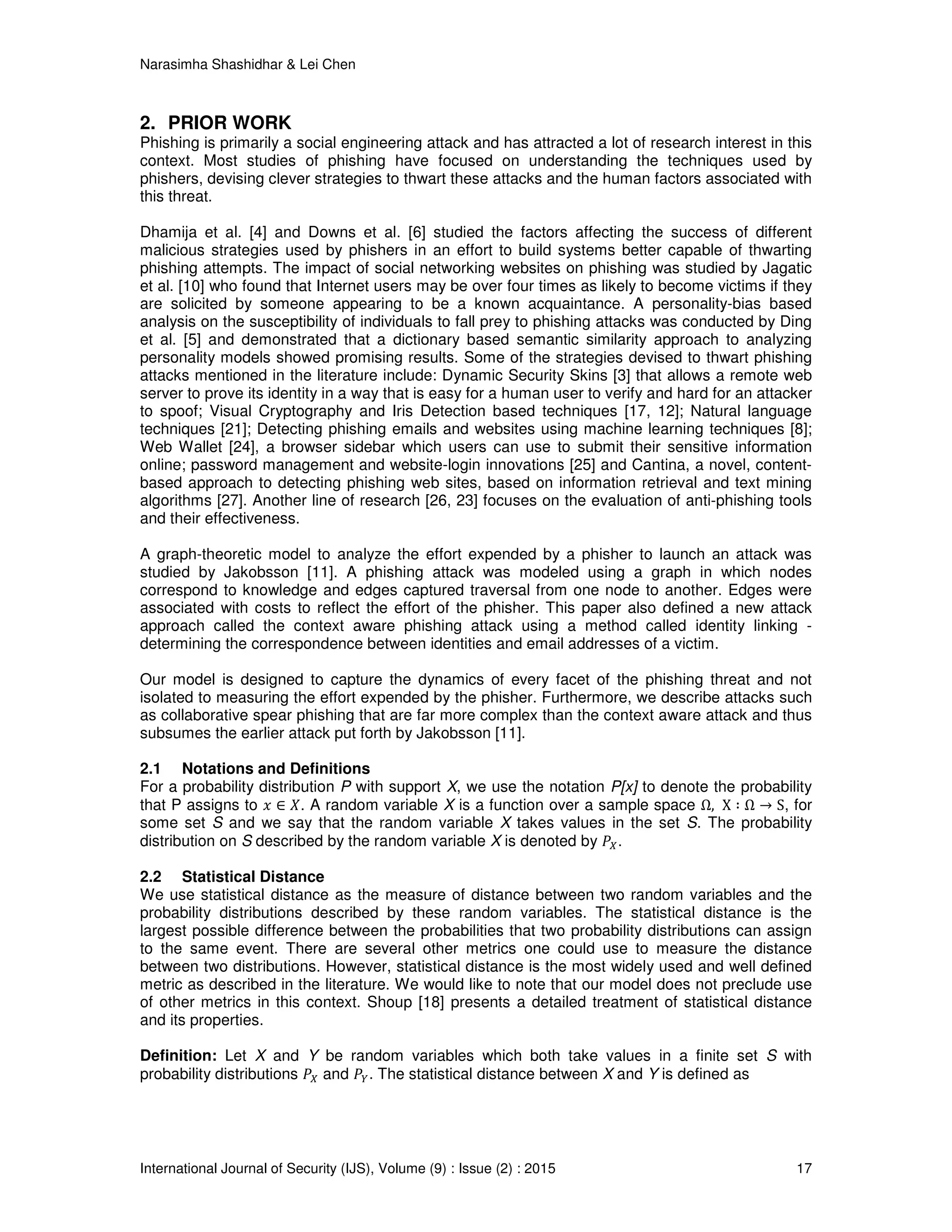 Narasimha Shashidhar & Lei Chen
International Journal of Security (IJS), Volume (9) : Issue (2) : 2015 17
2. PRIOR WORK
Phishing is primarily a social engineering attack and has attracted a lot of research interest in this
context. Most studies of phishing have focused on understanding the techniques used by
phishers, devising clever strategies to thwart these attacks and the human factors associated with
this threat.
Dhamija et al. [4] and Downs et al. [6] studied the factors affecting the success of different
malicious strategies used by phishers in an effort to build systems better capable of thwarting
phishing attempts. The impact of social networking websites on phishing was studied by Jagatic
et al. [10] who found that Internet users may be over four times as likely to become victims if they
are solicited by someone appearing to be a known acquaintance. A personality-bias based
analysis on the susceptibility of individuals to fall prey to phishing attacks was conducted by Ding
et al. [5] and demonstrated that a dictionary based semantic similarity approach to analyzing
personality models showed promising results. Some of the strategies devised to thwart phishing
attacks mentioned in the literature include: Dynamic Security Skins [3] that allows a remote web
server to prove its identity in a way that is easy for a human user to verify and hard for an attacker
to spoof; Visual Cryptography and Iris Detection based techniques [17, 12]; Natural language
techniques [21]; Detecting phishing emails and websites using machine learning techniques [8];
Web Wallet [24], a browser sidebar which users can use to submit their sensitive information
online; password management and website-login innovations [25] and Cantina, a novel, content-
based approach to detecting phishing web sites, based on information retrieval and text mining
algorithms [27]. Another line of research [26, 23] focuses on the evaluation of anti-phishing tools
and their effectiveness.
A graph-theoretic model to analyze the effort expended by a phisher to launch an attack was
studied by Jakobsson [11]. A phishing attack was modeled using a graph in which nodes
correspond to knowledge and edges captured traversal from one node to another. Edges were
associated with costs to reflect the effort of the phisher. This paper also defined a new attack
approach called the context aware phishing attack using a method called identity linking -
determining the correspondence between identities and email addresses of a victim.
Our model is designed to capture the dynamics of every facet of the phishing threat and not
isolated to measuring the effort expended by the phisher. Furthermore, we describe attacks such
as collaborative spear phishing that are far more complex than the context aware attack and thus
subsumes the earlier attack put forth by Jakobsson [11].
2.1 Notations and Definitions
For a probability distribution P with support X, we use the notation P[x] to denote the probability
that P assigns to ‫ݔ‬ ∈ ܺ. A random variable X is a function over a sample space Ω, X ∶ Ω → S, for
some set S and we say that the random variable X takes values in the set S. The probability
distribution on S described by the random variable X is denoted by ܲ௑.
2.2 Statistical Distance
We use statistical distance as the measure of distance between two random variables and the
probability distributions described by these random variables. The statistical distance is the
largest possible difference between the probabilities that two probability distributions can assign
to the same event. There are several other metrics one could use to measure the distance
between two distributions. However, statistical distance is the most widely used and well defined
metric as described in the literature. We would like to note that our model does not preclude use
of other metrics in this context. Shoup [18] presents a detailed treatment of statistical distance
and its properties.
Definition: Let X and Y be random variables which both take values in a finite set S with
probability distributions ܲ௑ and ܲ௒. The statistical distance between X and Y is defined as
 