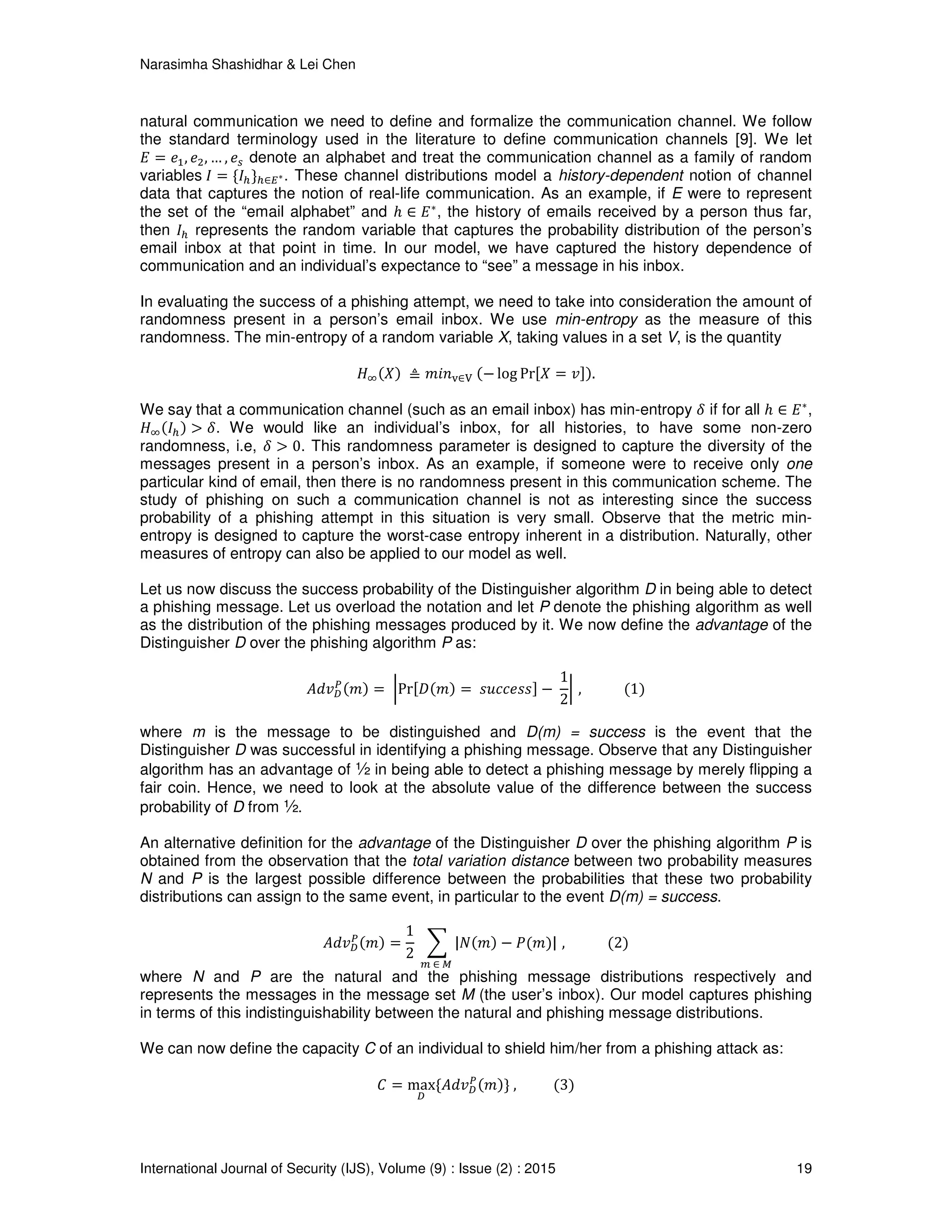 Narasimha Shashidhar & Lei Chen
International Journal of Security (IJS), Volume (9) : Issue (2) : 2015 19
natural communication we need to define and formalize the communication channel. We follow
the standard terminology used in the literature to define communication channels [9]. We let
‫ܧ‬ ൌ ݁ଵ, ݁ଶ, … , ݁௦ denote an alphabet and treat the communication channel as a family of random
variables	‫ܫ‬ ൌ {‫ܫ‬௛}௛∈ா∗. These channel distributions model a history-dependent notion of channel
data that captures the notion of real-life communication. As an example, if E were to represent
the set of the “email alphabet” and ℎ ∈ ‫ܧ‬∗
, the history of emails received by a person thus far,
then ‫ܫ‬௛ represents the random variable that captures the probability distribution of the person’s
email inbox at that point in time. In our model, we have captured the history dependence of
communication and an individual’s expectance to “see” a message in his inbox.
In evaluating the success of a phishing attempt, we need to take into consideration the amount of
randomness present in a person’s email inbox. We use min-entropy as the measure of this
randomness. The min-entropy of a random variable X, taking values in a set V, is the quantity
‫ܪ‬ஶሺܺሻ	≜ ݉݅݊୴∈୚	ሺെ log Prሾܺ ൌ ‫ݒ‬ሿሻ.
We say that a communication channel (such as an email inbox) has min-entropy ߜ if for all ℎ ∈ ‫ܧ‬∗
,
‫ܪ‬ஶሺ‫ܫ‬௛ሻ > ߜ. We would like an individual’s inbox, for all histories, to have some non-zero
randomness, i.e, ߜ > 0. This randomness parameter is designed to capture the diversity of the
messages present in a person’s inbox. As an example, if someone were to receive only one
particular kind of email, then there is no randomness present in this communication scheme. The
study of phishing on such a communication channel is not as interesting since the success
probability of a phishing attempt in this situation is very small. Observe that the metric min-
entropy is designed to capture the worst-case entropy inherent in a distribution. Naturally, other
measures of entropy can also be applied to our model as well.
Let us now discuss the success probability of the Distinguisher algorithm D in being able to detect
a phishing message. Let us overload the notation and let P denote the phishing algorithm as well
as the distribution of the phishing messages produced by it. We now define the advantage of the
Distinguisher D over the phishing algorithm P as:
‫ݒ݀ܣ‬஽
௉ሺ݉ሻ ൌ	ฬPrሾ‫ܦ‬ሺ݉ሻ ൌ 	‫ݏݏ݁ܿܿݑݏ‬ሿ െ	
1
2
ฬ	,												ሺ1ሻ
where m is the message to be distinguished and D(m) = success is the event that the
Distinguisher D was successful in identifying a phishing message. Observe that any Distinguisher
algorithm has an advantage of ½ in being able to detect a phishing message by merely flipping a
fair coin. Hence, we need to look at the absolute value of the difference between the success
probability of D from ½.
An alternative definition for the advantage of the Distinguisher D over the phishing algorithm P is
obtained from the observation that the total variation distance between two probability measures
N and P is the largest possible difference between the probabilities that these two probability
distributions can assign to the same event, in particular to the event D(m) = success.
‫ݒ݀ܣ‬஽
௉ሺ݉ሻ ൌ
1
2
	 ෍ |ܰሺ݉ሻ െ ܲሺ݉ሻ|
௠	∈	ெ	
	,												ሺ2ሻ
where N and P are the natural and the phishing message distributions respectively and
represents the messages in the message set M (the user’s inbox). Our model captures phishing
in terms of this indistinguishability between the natural and phishing message distributions.
We can now define the capacity C of an individual to shield him/her from a phishing attack as:
‫ܥ‬ ൌ max
஽
{‫ݒ݀ܣ‬஽
௉ሺ݉ሻ}	,										ሺ3ሻ
 