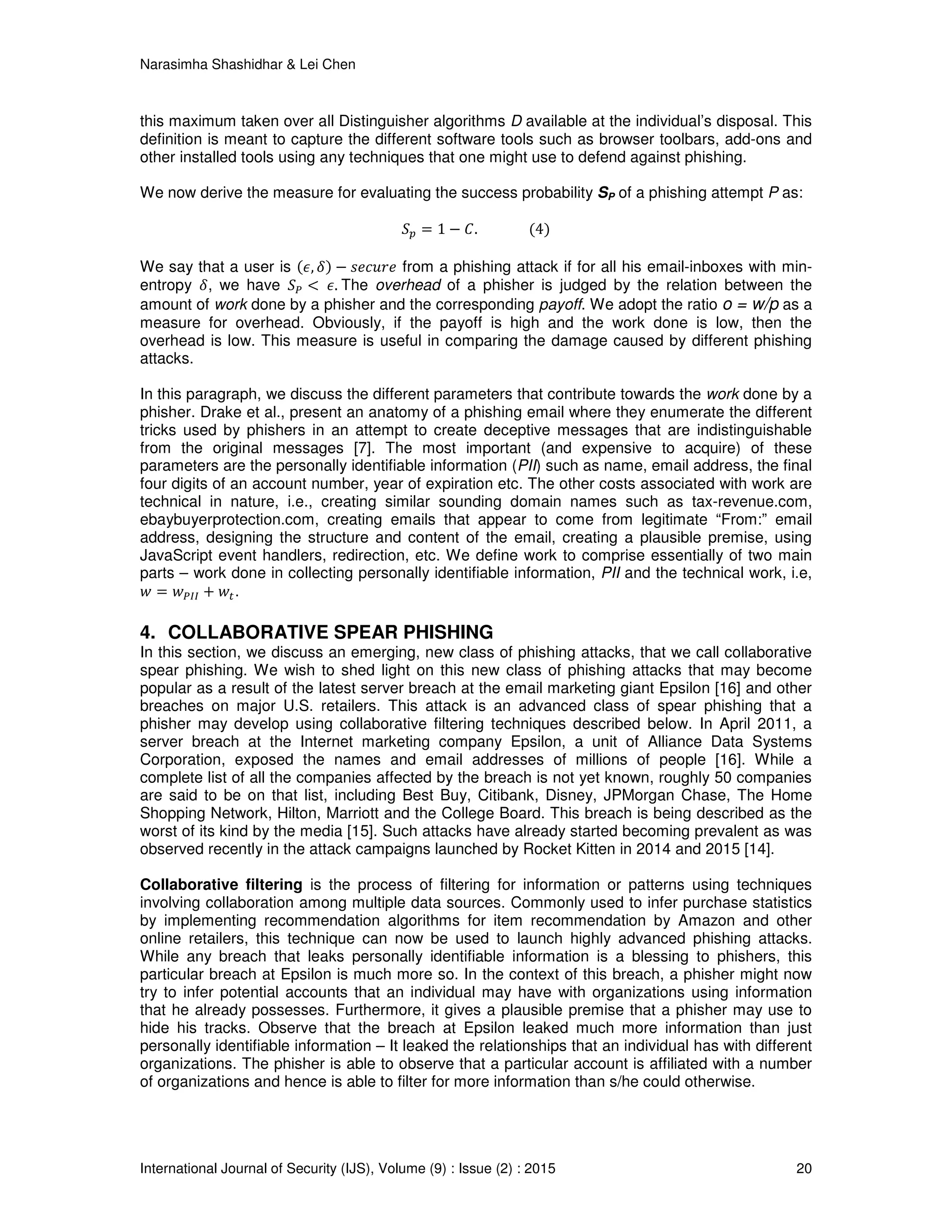 Narasimha Shashidhar & Lei Chen
International Journal of Security (IJS), Volume (9) : Issue (2) : 2015 20
this maximum taken over all Distinguisher algorithms D available at the individual’s disposal. This
definition is meant to capture the different software tools such as browser toolbars, add-ons and
other installed tools using any techniques that one might use to defend against phishing.
We now derive the measure for evaluating the success probability SP of a phishing attempt P as:
ܵ௣ ൌ 1 െ ‫															.ܥ‬ሺ4ሻ
We say that a user is ሺ߳, ߜሻ െ ‫݁ݎݑܿ݁ݏ‬ from a phishing attack if for all his email-inboxes with min-
entropy ߜ, we have ܵ௉ ൏ 	߳.	The overhead of a phisher is judged by the relation between the
amount of work done by a phisher and the corresponding payoff. We adopt the ratio o = w/p as a
measure for overhead. Obviously, if the payoff is high and the work done is low, then the
overhead is low. This measure is useful in comparing the damage caused by different phishing
attacks.
In this paragraph, we discuss the different parameters that contribute towards the work done by a
phisher. Drake et al., present an anatomy of a phishing email where they enumerate the different
tricks used by phishers in an attempt to create deceptive messages that are indistinguishable
from the original messages [7]. The most important (and expensive to acquire) of these
parameters are the personally identifiable information (PII) such as name, email address, the final
four digits of an account number, year of expiration etc. The other costs associated with work are
technical in nature, i.e., creating similar sounding domain names such as tax-revenue.com,
ebaybuyerprotection.com, creating emails that appear to come from legitimate “From:” email
address, designing the structure and content of the email, creating a plausible premise, using
JavaScript event handlers, redirection, etc. We define work to comprise essentially of two main
parts – work done in collecting personally identifiable information, PII and the technical work, i.e,
‫ݓ‬ ൌ ‫ݓ‬௉ூூ + ‫ݓ‬௧.
4. COLLABORATIVE SPEAR PHISHING
In this section, we discuss an emerging, new class of phishing attacks, that we call collaborative
spear phishing. We wish to shed light on this new class of phishing attacks that may become
popular as a result of the latest server breach at the email marketing giant Epsilon [16] and other
breaches on major U.S. retailers. This attack is an advanced class of spear phishing that a
phisher may develop using collaborative filtering techniques described below. In April 2011, a
server breach at the Internet marketing company Epsilon, a unit of Alliance Data Systems
Corporation, exposed the names and email addresses of millions of people [16]. While a
complete list of all the companies affected by the breach is not yet known, roughly 50 companies
are said to be on that list, including Best Buy, Citibank, Disney, JPMorgan Chase, The Home
Shopping Network, Hilton, Marriott and the College Board. This breach is being described as the
worst of its kind by the media [15]. Such attacks have already started becoming prevalent as was
observed recently in the attack campaigns launched by Rocket Kitten in 2014 and 2015 [14].
Collaborative filtering is the process of filtering for information or patterns using techniques
involving collaboration among multiple data sources. Commonly used to infer purchase statistics
by implementing recommendation algorithms for item recommendation by Amazon and other
online retailers, this technique can now be used to launch highly advanced phishing attacks.
While any breach that leaks personally identifiable information is a blessing to phishers, this
particular breach at Epsilon is much more so. In the context of this breach, a phisher might now
try to infer potential accounts that an individual may have with organizations using information
that he already possesses. Furthermore, it gives a plausible premise that a phisher may use to
hide his tracks. Observe that the breach at Epsilon leaked much more information than just
personally identifiable information – It leaked the relationships that an individual has with different
organizations. The phisher is able to observe that a particular account is affiliated with a number
of organizations and hence is able to filter for more information than s/he could otherwise.
 