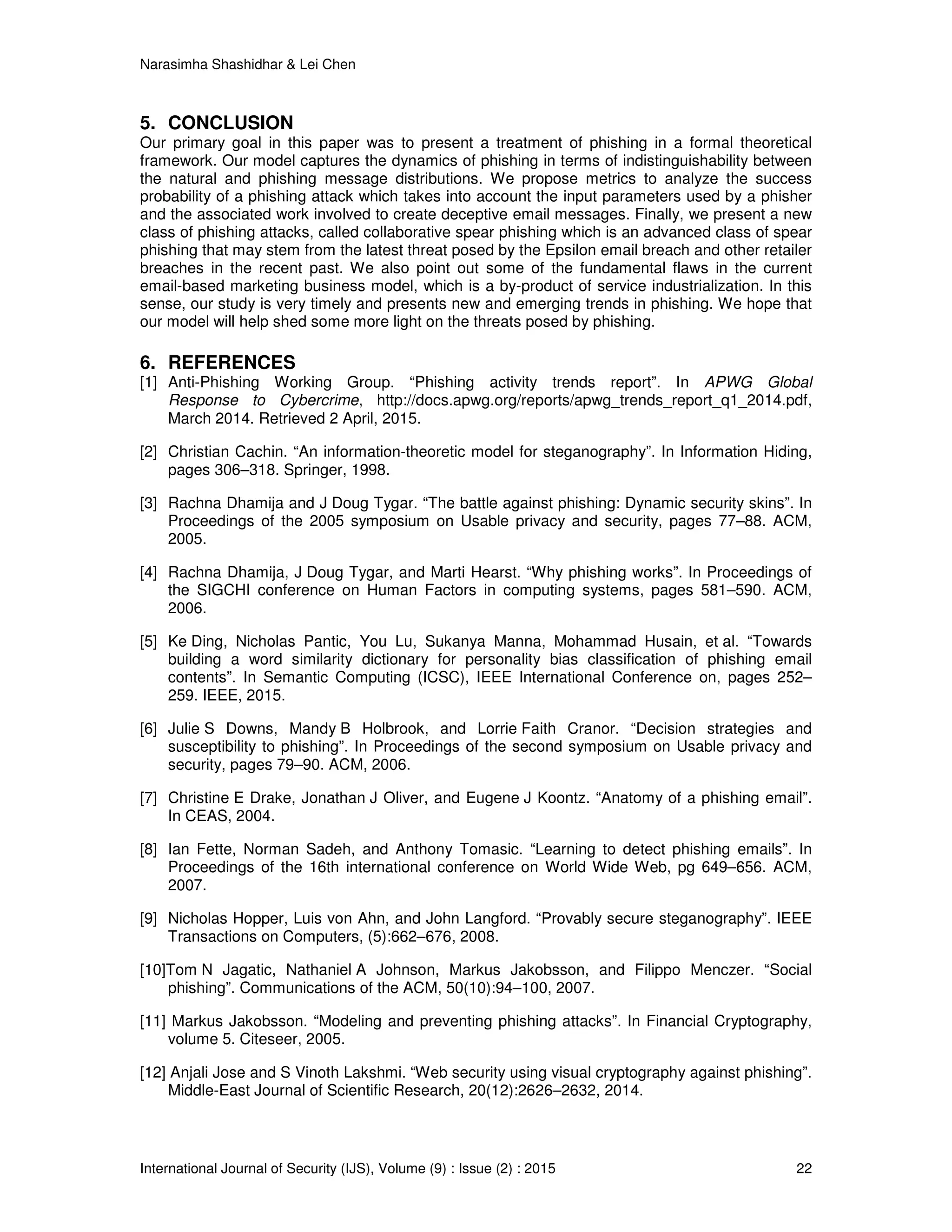 Narasimha Shashidhar & Lei Chen
International Journal of Security (IJS), Volume (9) : Issue (2) : 2015 22
5. CONCLUSION
Our primary goal in this paper was to present a treatment of phishing in a formal theoretical
framework. Our model captures the dynamics of phishing in terms of indistinguishability between
the natural and phishing message distributions. We propose metrics to analyze the success
probability of a phishing attack which takes into account the input parameters used by a phisher
and the associated work involved to create deceptive email messages. Finally, we present a new
class of phishing attacks, called collaborative spear phishing which is an advanced class of spear
phishing that may stem from the latest threat posed by the Epsilon email breach and other retailer
breaches in the recent past. We also point out some of the fundamental flaws in the current
email-based marketing business model, which is a by-product of service industrialization. In this
sense, our study is very timely and presents new and emerging trends in phishing. We hope that
our model will help shed some more light on the threats posed by phishing.
6. REFERENCES
[1] Anti-Phishing Working Group. “Phishing activity trends report”. In APWG Global
Response to Cybercrime, http://docs.apwg.org/reports/apwg_trends_report_q1_2014.pdf,
March 2014. Retrieved 2 April, 2015.
[2] Christian Cachin. “An information-theoretic model for steganography”. In Information Hiding,
pages 306–318. Springer, 1998.
[3] Rachna Dhamija and J Doug Tygar. “The battle against phishing: Dynamic security skins”. In
Proceedings of the 2005 symposium on Usable privacy and security, pages 77–88. ACM,
2005.
[4] Rachna Dhamija, J Doug Tygar, and Marti Hearst. “Why phishing works”. In Proceedings of
the SIGCHI conference on Human Factors in computing systems, pages 581–590. ACM,
2006.
[5] Ke Ding, Nicholas Pantic, You Lu, Sukanya Manna, Mohammad Husain, et al. “Towards
building a word similarity dictionary for personality bias classification of phishing email
contents”. In Semantic Computing (ICSC), IEEE International Conference on, pages 252–
259. IEEE, 2015.
[6] Julie S Downs, Mandy B Holbrook, and Lorrie Faith Cranor. “Decision strategies and
susceptibility to phishing”. In Proceedings of the second symposium on Usable privacy and
security, pages 79–90. ACM, 2006.
[7] Christine E Drake, Jonathan J Oliver, and Eugene J Koontz. “Anatomy of a phishing email”.
In CEAS, 2004.
[8] Ian Fette, Norman Sadeh, and Anthony Tomasic. “Learning to detect phishing emails”. In
Proceedings of the 16th international conference on World Wide Web, pg 649–656. ACM,
2007.
[9] Nicholas Hopper, Luis von Ahn, and John Langford. “Provably secure steganography”. IEEE
Transactions on Computers, (5):662–676, 2008.
[10]Tom N Jagatic, Nathaniel A Johnson, Markus Jakobsson, and Filippo Menczer. “Social
phishing”. Communications of the ACM, 50(10):94–100, 2007.
[11] Markus Jakobsson. “Modeling and preventing phishing attacks”. In Financial Cryptography,
volume 5. Citeseer, 2005.
[12] Anjali Jose and S Vinoth Lakshmi. “Web security using visual cryptography against phishing”.
Middle-East Journal of Scientific Research, 20(12):2626–2632, 2014.
 