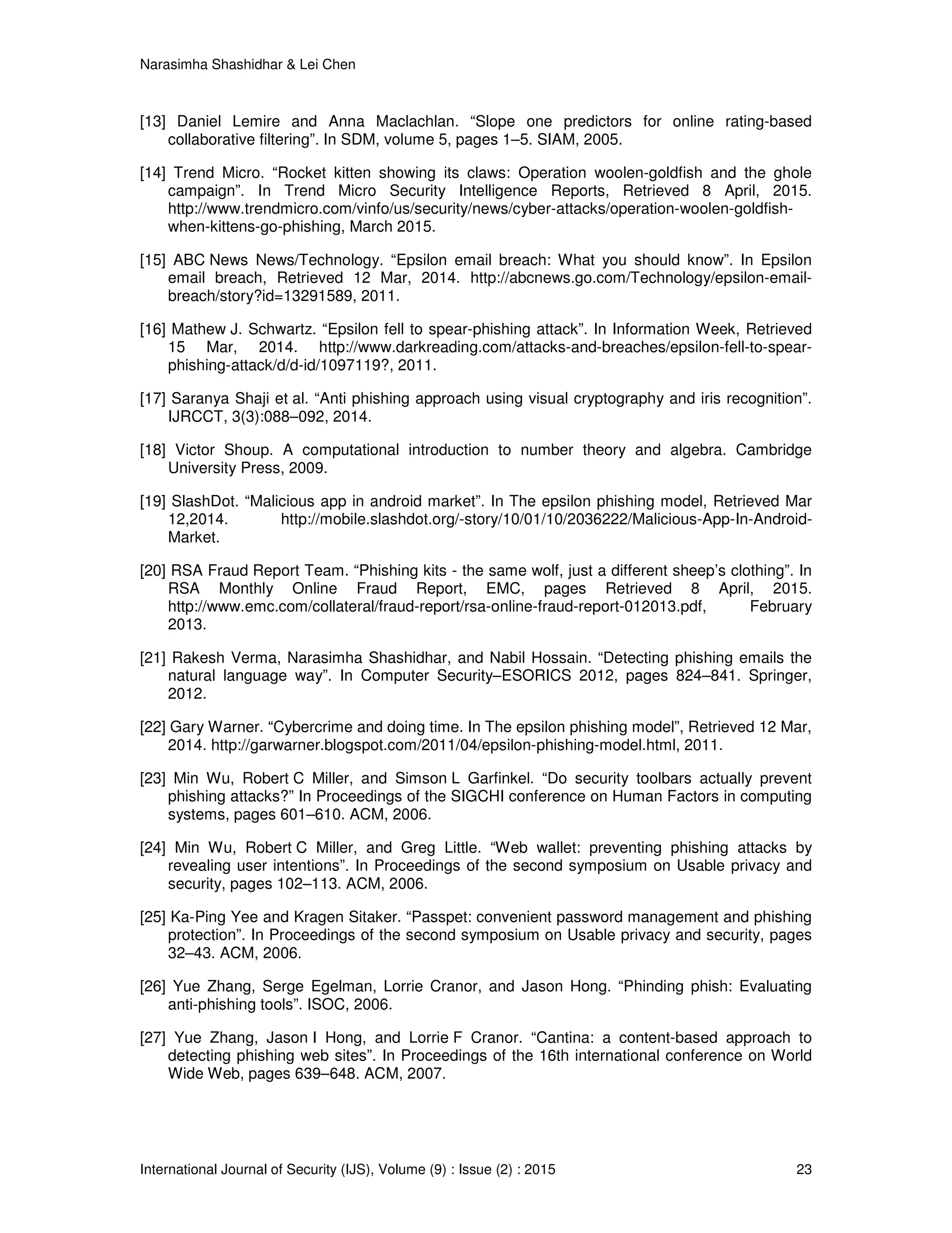 Narasimha Shashidhar & Lei Chen
International Journal of Security (IJS), Volume (9) : Issue (2) : 2015 23
[13] Daniel Lemire and Anna Maclachlan. “Slope one predictors for online rating-based
collaborative filtering”. In SDM, volume 5, pages 1–5. SIAM, 2005.
[14] Trend Micro. “Rocket kitten showing its claws: Operation woolen-goldfish and the ghole
campaign”. In Trend Micro Security Intelligence Reports, Retrieved 8 April, 2015.
http://www.trendmicro.com/vinfo/us/security/news/cyber-attacks/operation-woolen-goldfish-
when-kittens-go-phishing, March 2015.
[15] ABC News News/Technology. “Epsilon email breach: What you should know”. In Epsilon
email breach, Retrieved 12 Mar, 2014. http://abcnews.go.com/Technology/epsilon-email-
breach/story?id=13291589, 2011.
[16] Mathew J. Schwartz. “Epsilon fell to spear-phishing attack”. In Information Week, Retrieved
15 Mar, 2014. http://www.darkreading.com/attacks-and-breaches/epsilon-fell-to-spear-
phishing-attack/d/d-id/1097119?, 2011.
[17] Saranya Shaji et al. “Anti phishing approach using visual cryptography and iris recognition”.
IJRCCT, 3(3):088–092, 2014.
[18] Victor Shoup. A computational introduction to number theory and algebra. Cambridge
University Press, 2009.
[19] SlashDot. “Malicious app in android market”. In The epsilon phishing model, Retrieved Mar
12,2014. http://mobile.slashdot.org/-story/10/01/10/2036222/Malicious-App-In-Android-
Market.
[20] RSA Fraud Report Team. “Phishing kits - the same wolf, just a different sheep’s clothing”. In
RSA Monthly Online Fraud Report, EMC, pages Retrieved 8 April, 2015.
http://www.emc.com/collateral/fraud-report/rsa-online-fraud-report-012013.pdf, February
2013.
[21] Rakesh Verma, Narasimha Shashidhar, and Nabil Hossain. “Detecting phishing emails the
natural language way”. In Computer Security–ESORICS 2012, pages 824–841. Springer,
2012.
[22] Gary Warner. “Cybercrime and doing time. In The epsilon phishing model”, Retrieved 12 Mar,
2014. http://garwarner.blogspot.com/2011/04/epsilon-phishing-model.html, 2011.
[23] Min Wu, Robert C Miller, and Simson L Garfinkel. “Do security toolbars actually prevent
phishing attacks?” In Proceedings of the SIGCHI conference on Human Factors in computing
systems, pages 601–610. ACM, 2006.
[24] Min Wu, Robert C Miller, and Greg Little. “Web wallet: preventing phishing attacks by
revealing user intentions”. In Proceedings of the second symposium on Usable privacy and
security, pages 102–113. ACM, 2006.
[25] Ka-Ping Yee and Kragen Sitaker. “Passpet: convenient password management and phishing
protection”. In Proceedings of the second symposium on Usable privacy and security, pages
32–43. ACM, 2006.
[26] Yue Zhang, Serge Egelman, Lorrie Cranor, and Jason Hong. “Phinding phish: Evaluating
anti-phishing tools”. ISOC, 2006.
[27] Yue Zhang, Jason I Hong, and Lorrie F Cranor. “Cantina: a content-based approach to
detecting phishing web sites”. In Proceedings of the 16th international conference on World
Wide Web, pages 639–648. ACM, 2007.
 