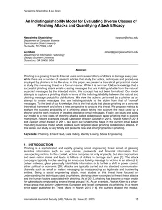 Narasimha Shashidhar & Lei Chen
International Journal of Security (IJS), Volume (9) : Issue (2) : 2015 15
An Indistinguishability Model for Evaluating Diverse Classes of
Phishing Attacks and Quantifying Attack Efficacy
Narasimha Shashidhar karpoor@shsu.edu
Department of Computer Science
Sam Houston State University
Huntsville, TX 77384, USA
Lei Chen lchen@georgiasouthern.edu
Department of Information Technology
Georgia Southern University
Statesboro, GA 30458, USA
Abstract
Phishing is a growing threat to Internet users and causes billions of dollars in damage every year.
While there are a number of research articles that study the tactics, techniques and procedures
employed by phishers in the literature, in this paper, we present a theoretical yet practical model
to study this menacing threat in a formal manner. While it is common folklore knowledge that a
successful phishing attack entails creating messages that are indistinguishable from the natural,
expected messages by the intended victim, this concept has not been formalized. Our model
attempts to capture a phishing attack in terms of this indistinguishability between the natural and
phishing message probability distributions. We view the actions performed by a phisher as an
attempt to create messages that are indistinguishable to the victim from that of “normal”
messages. To the best of our knowledge, this is the first study that places phishing on a concrete
theoretical framework and offers a new perspective to analyze this threat. We propose metrics to
analyze the success probability of a phishing attack taking into account the input used by a
phisher and the work involved in creating deceptive email messages. Finally, we study and apply
our model to a new class of phishing attacks called collaborative spear phishing that is gaining
momentum. Recent examples include Operation Woolen-Goldfish in 2015, Rocket Kitten in 2014
and Epsilon email breach in 2011. We point out fundamental flaws in the current email-based
marketing business model which enables such targeted spear phishing collaborative attacks. In
this sense, our study is very timely and presents new and emerging trends in phishing.
Keywords: Phishing, Email Fraud, Data Hiding, Identity Linking, Social Engineering.
1. INTRODUCTION
Phishing is a sophisticated and rapidly growing social engineering threat aimed at gleaning
sensitive information such as user names, passwords and financial information from
unsuspecting victims. In this context, victims comprise not only of people, but also corporations
and even nation states and leads to billions of dollars in damage each year [1]. The attack
campaigns typically involve sending an innocuous looking message to victims in an attempt to
deliver malware, glean personally identifiable information or to further a shift in power control,
either political or economic [20]. Attacks are typically carried out via standard communication
channels such as email or instant messaging by masquerading as legitimate and trustworthy
entities. Being a social engineering attack, most studies of this threat have focused on
understanding the techniques used by phishers, devising clever strategies to thwart these attacks
and the human factors associated with phishing. As of 2015, phishing has become a major vector
for cyberattacks employed by several threat groups [14]. As an example, Rocket Kitten is a cyber-
threat group that actively undermines European and Israeli companies via phishing. In a recent
white-paper published by Trend Micro in March 2015 [14], the authors dissect the modus-
 