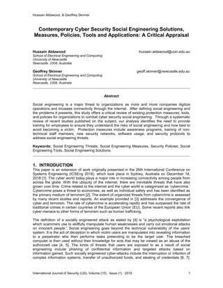 Hussain Aldawood, & Geoffrey Skinner
International Journal of Security (IJS), Volume (10) : Issue (1) : 2019 1
Contemporary Cyber Security Social Engineering Solutions,
Measures, Policies, Tools and Applications: A Critical Appraisal
Hussain Aldawood hussain.aldawood@uon.edu.au
School of Electrical Engineering and Computing
University of Newcastle
Newcastle, 2308, Australia
Geoffrey Skinner geoff.skinner@newcastle.edu.au
School of Electrical Engineering and Computing
University of Newcastle
Newcastle, 2308, Australia
Abstract
Social engineering is a major threat to organizations as more and more companies digitize
operations and increase connectivity through the internet. After defining social engineering and
the problems it presents, this study offers a critical review of existing protection measures, tools,
and policies for organizations to combat cyber security social engineering. Through a systematic
review of recent studies published on the subject, our analysis identifies the need to provide
training for employees to ensure they understand the risks of social engineering and how best to
avoid becoming a victim. Protection measures include awareness programs, training of non-
technical staff members, new security networks, software usage, and security protocols to
address social engineering threats.
Keywords: Social Engineering Threats, Social Engineering Measures, Security Policies, Social
Engineering Tools, Social Engineering Solutions.
1. INTRODUCTION
This paper is an extension of work originally presented in the 26th International Conference on
Systems Engineering (ICSEng 2018), which took place in Sydney, Australia on December 18,
2018 [1]. The cyber world today plays a major role in increasing connectivity among people from
across the globe. With this ubiquity of the internet, there are inevitable threats that have also
grown over time. Crime related to the internet and the cyber world is categorized as ‘cybercrime.’
Cybercrime poses a threat to economies, as well as individual safety and has been identified as
the primary medium of terrorism [2]. The extent of organized threats from cybercrime is assessed
by many recent studies and reports. An example provided in [3] addresses the convergence of
cyber and terrorism. The rate of cybercrime is accelerating rapidly and has surpassed the rate of
traditional crimes in certain countries of the European Union (EU). Some recent reports also link
cyber menace to other forms of terrorism such as human trafficking.
The definition of a socially engineered attack as stated by [4] is “a psychological exploitation
which scammers use to skillfully manipulate human weaknesses and carry out emotional attacks
on innocent people.” Social engineering goes beyond the technical vulnerability of the users’
system. It is the act of deception in which victim users are manipulated into revealing information
to a perpetrator who then performs tasks pretending to be the target user. The breached
computer is then used without their knowledge for acts that may be viewed as an abuse of the
authorized use [4, 5]. The kinds of threats that users are exposed to as a result of social
engineering include phishing of confidential information and targeted attacks based on
information gained. Such socially engineered cyber-attacks include the interruption or infection of
complex information systems, transfer of unauthorized funds, and stealing of credentials [6, 7].
 