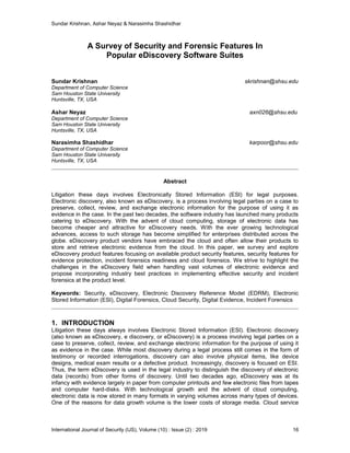 Sundar Krishnan, Ashar Neyaz & Narasimha Shashidhar
International Journal of Security (IJS), Volume (10) : Issue (2) : 2019 16
A Survey of Security and Forensic Features In
Popular eDiscovery Software Suites
Sundar Krishnan skrishnan@shsu.edu
Department of Computer Science
Sam Houston State University
Huntsville, TX, USA
Ashar Neyaz axn026@shsu.edu
Department of Computer Science
Sam Houston State University
Huntsville, TX, USA
Narasimha Shashidhar karpoor@shsu.edu
Department of Computer Science
Sam Houston State University
Huntsville, TX, USA
Abstract
Litigation these days involves Electronically Stored Information (ESI) for legal purposes.
Electronic discovery, also known as eDiscovery, is a process involving legal parties on a case to
preserve, collect, review, and exchange electronic information for the purpose of using it as
evidence in the case. In the past two decades, the software industry has launched many products
catering to eDiscovery. With the advent of cloud computing, storage of electronic data has
become cheaper and attractive for eDiscovery needs. With the ever growing technological
advances, access to such storage has become simplified for enterprises distributed across the
globe. eDiscovery product vendors have embraced the cloud and often allow their products to
store and retrieve electronic evidence from the cloud. In this paper, we survey and explore
eDiscovery product features focusing on available product security features, security features for
evidence protection, incident forensics readiness and cloud forensics. We strive to highlight the
challenges in the eDiscovery field when handling vast volumes of electronic evidence and
propose incorporating industry best practices in implementing effective security and incident
forensics at the product level.
Keywords: Security, eDiscovery, Electronic Discovery Reference Model (EDRM), Electronic
Stored Information (ESI), Digital Forensics, Cloud Security, Digital Evidence, Incident Forensics
1. INTRODUCTION
Litigation these days always involves Electronic Stored Information (ESI). Electronic discovery
(also known as eDiscovery, e discovery, or eDiscovery) is a process involving legal parties on a
case to preserve, collect, review, and exchange electronic information for the purpose of using it
as evidence in the case. While most discovery during a legal process still comes in the form of
testimony or recorded interrogations, discovery can also involve physical items, like device
designs, medical exam results or a defective product. Increasingly, discovery is focused on ESI.
Thus, the term eDiscovery is used in the legal industry to distinguish the discovery of electronic
data (records) from other forms of discovery. Until two decades ago, eDiscovery was at its
infancy with evidence largely in paper from computer printouts and few electronic files from tapes
and computer hard-disks. With technological growth and the advent of cloud computing,
electronic data is now stored in many formats in varying volumes across many types of devices.
One of the reasons for data growth volume is the lower costs of storage media. Cloud service
 