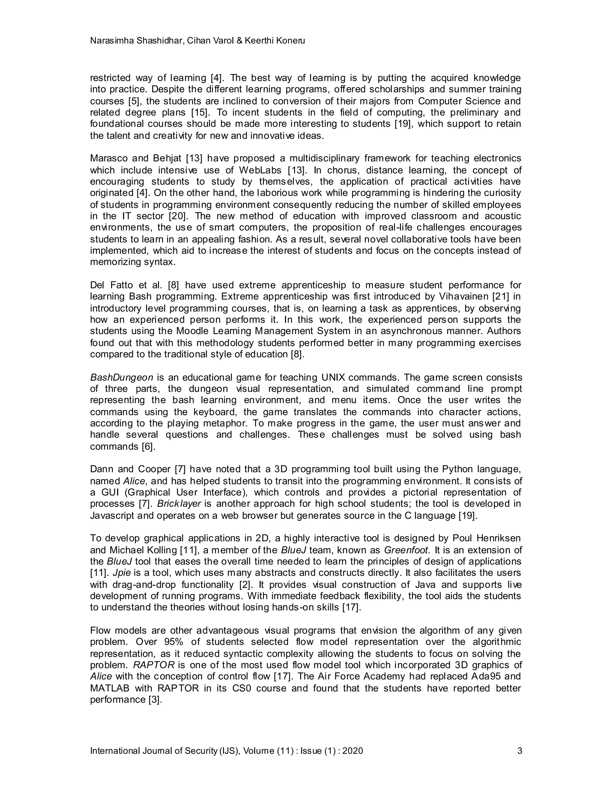 Narasimha Shashidhar, Cihan Varol & Keerthi Koneru
International Journal of Security (IJS), Volume (11) : Issue (1) : 2020 3
restricted way of learning [4]. The best way of learning is by putting the acquired knowledge
into practice. Despite the different learning programs, offered scholarships and summer training
courses [5], the students are inclined to conversion of their majors from Computer Science and
related degree plans [15]. To incent students in the field of computing, the preliminary and
foundational courses should be made more interesting to students [19], which support to retain
the talent and creativity for new and innovative ideas.
Marasco and Behjat [13] have proposed a multidisciplinary framework for teaching electronics
which include intensive use of WebLabs [13]. In chorus, distance learning, the concept of
encouraging students to study by themselves, the application of practical activities have
originated [4]. On the other hand, the laborious work while programming is hindering the curiosity
of students in programming environment consequently reducing the number of skilled employees
in the IT sector [20]. The new method of education with improved classroom and acoustic
environments, the use of smart computers, the proposition of real-life challenges encourages
students to learn in an appealing fashion. As a result, several novel collaborative tools have been
implemented, which aid to increase the interest of students and focus on the concepts instead of
memorizing syntax.
Del Fatto et al. [8] have used extreme apprenticeship to measure student performance for
learning Bash programming. Extreme apprenticeship was first introduced by Vihavainen [21] in
introductory level programming courses, that is, on learning a task as apprentices, by observing
how an experienced person performs it. In this work, the experienced person supports the
students using the Moodle Learning Management System in an asynchronous manner. Authors
found out that with this methodology students performed better in many programming exercises
compared to the traditional style of education [8].
BashDungeon is an educational game for teaching UNIX commands. The game screen consists
of three parts, the dungeon visual representation, and simulated command line prompt
representing the bash learning environment, and menu items. Once the user writes the
commands using the keyboard, the game translates the commands into character actions,
according to the playing metaphor. To make progress in the game, the user must answer and
handle several questions and challenges. These challenges must be solved using bash
commands [6].
Dann and Cooper [7] have noted that a 3D programming tool built using the Python language,
named Alice, and has helped students to transit into the programming environment. It consists of
a GUI (Graphical User Interface), which controls and provides a pictorial representation of
processes [7]. Bricklayer is another approach for high school students; the tool is developed in
Javascript and operates on a web browser but generates source in the C language [19].
To develop graphical applications in 2D, a highly interactive tool is designed by Poul Henriksen
and Michael Kolling [11], a member of the BlueJ team, known as Greenfoot. It is an extension of
the BlueJ tool that eases the overall time needed to learn the principles of design of applications
[11]. Jpie is a tool, which uses many abstracts and constructs directly. It also facilitates the users
with drag-and-drop functionality [2]. It provides visual construction of Java and supports live
development of running programs. With immediate feedback flexibility, the tool aids the students
to understand the theories without losing hands-on skills [17].
Flow models are other advantageous visual programs that envision the algorithm of any given
problem. Over 95% of students selected flow model representation over the algorithmic
representation, as it reduced syntactic complexity allowing the students to focus on solving the
problem. RAPTOR is one of the most used flow model tool which incorporated 3D graphics of
Alice with the conception of control flow [17]. The Air Force Academy had replaced Ada95 and
MATLAB with RAPTOR in its CS0 course and found that the students have reported better
performance [3].
 