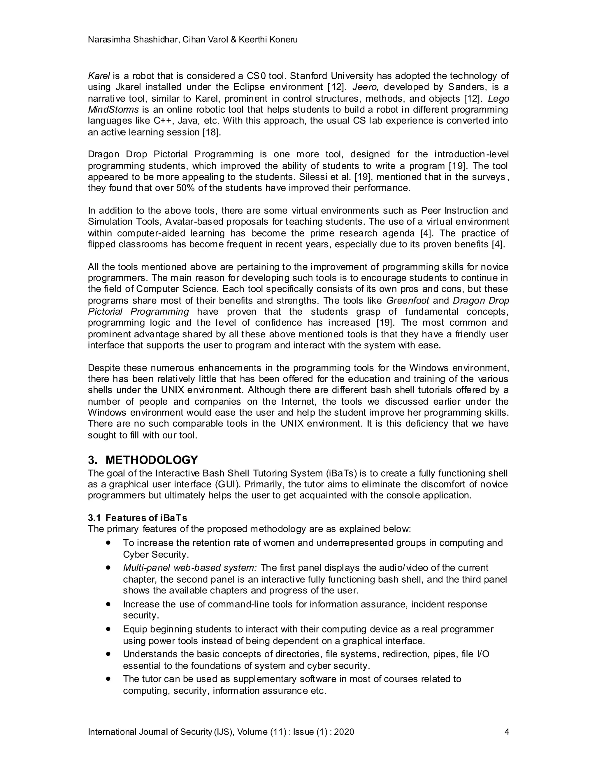 Narasimha Shashidhar, Cihan Varol & Keerthi Koneru
International Journal of Security (IJS), Volume (11) : Issue (1) : 2020 4
Karel is a robot that is considered a CS0 tool. Stanford University has adopted the technology of
using Jkarel installed under the Eclipse environment [12]. Jeero, developed by Sanders, is a
narrative tool, similar to Karel, prominent in control structures, methods, and objects [12]. Lego
MindStorms is an online robotic tool that helps students to build a robot in different programming
languages like C++, Java, etc. With this approach, the usual CS lab experience is converted into
an active learning session [18].
Dragon Drop Pictorial Programming is one more tool, designed for the introduction-level
programming students, which improved the ability of students to write a program [19]. The tool
appeared to be more appealing to the students. Silessi et al. [19], mentioned that in the surveys ,
they found that over 50% of the students have improved their performance.
In addition to the above tools, there are some virtual environments such as Peer Instruction and
Simulation Tools, Avatar-based proposals for teaching students. The use of a virtual environment
within computer-aided learning has become the prime research agenda [4]. The practice of
flipped classrooms has become frequent in recent years, especially due to its proven benefits [4].
All the tools mentioned above are pertaining to the improvement of programming skills for novice
programmers. The main reason for developing such tools is to encourage students to continue in
the field of Computer Science. Each tool specifically consists of its own pros and cons, but these
programs share most of their benefits and strengths. The tools like Greenfoot and Dragon Drop
Pictorial Programming have proven that the students grasp of fundamental concepts,
programming logic and the level of confidence has increased [19]. The most common and
prominent advantage shared by all these above mentioned tools is that they have a friendly user
interface that supports the user to program and interact with the system with ease.
Despite these numerous enhancements in the programming tools for the Windows environment,
there has been relatively little that has been offered for the education and training of the various
shells under the UNIX environment. Although there are different bash shell tutorials offered by a
number of people and companies on the Internet, the tools we discussed earlier under the
Windows environment would ease the user and help the student improve her programming skills.
There are no such comparable tools in the UNIX environment. It is this deficiency that we have
sought to fill with our tool.
3. METHODOLOGY
The goal of the Interactive Bash Shell Tutoring System (iBaTs) is to create a fully functioning shell
as a graphical user interface (GUI). Primarily, the tutor aims to eliminate the discomfort of novice
programmers but ultimately helps the user to get acquainted with the console application.
3.1 Features of iBaTs
The primary features of the proposed methodology are as explained below:
 To increase the retention rate of women and underrepresented groups in computing and
Cyber Security.
 Multi-panel web-based system: The first panel displays the audio/video of the current
chapter, the second panel is an interactive fully functioning bash shell, and the third panel
shows the available chapters and progress of the user.
 Increase the use of command-line tools for information assurance, incident response
security.
 Equip beginning students to interact with their computing device as a real programmer
using power tools instead of being dependent on a graphical interface.
 Understands the basic concepts of directories, file systems, redirection, pipes, file I/O
essential to the foundations of system and cyber security.
 The tutor can be used as supplementary software in most of courses related to
computing, security, information assurance etc.
 