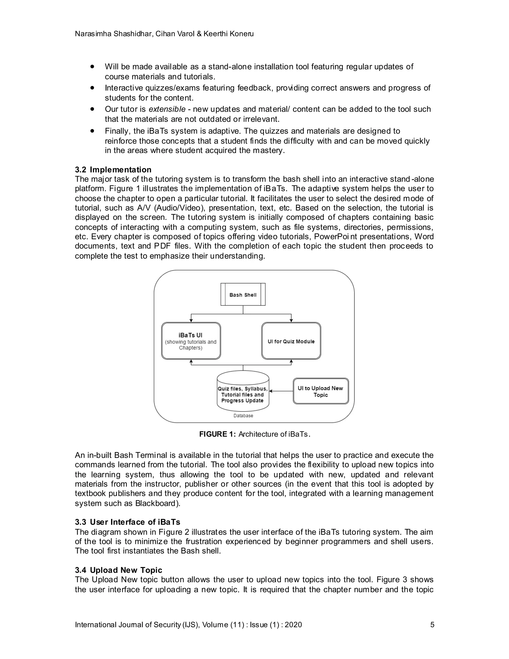 Narasimha Shashidhar, Cihan Varol & Keerthi Koneru
International Journal of Security (IJS), Volume (11) : Issue (1) : 2020 5
 Will be made available as a stand-alone installation tool featuring regular updates of
course materials and tutorials.
 Interactive quizzes/exams featuring feedback, providing correct answers and progress of
students for the content.
 Our tutor is extensible - new updates and material/ content can be added to the tool such
that the materials are not outdated or irrelevant.
 Finally, the iBaTs system is adaptive. The quizzes and materials are designed to
reinforce those concepts that a student finds the difficulty with and can be moved quickly
in the areas where student acquired the mastery.
3.2 Implementation
The major task of the tutoring system is to transform the bash shell into an interactive stand -alone
platform. Figure 1 illustrates the implementation of iBaTs. The adaptive system helps the user to
choose the chapter to open a particular tutorial. It facilitates the user to select the desired mode of
tutorial, such as A/V (Audio/Video), presentation, text, etc. Based on the selection, the tutorial is
displayed on the screen. The tutoring system is initially composed of chapters containing basic
concepts of interacting with a computing system, such as file systems, directories, permissions,
etc. Every chapter is composed of topics offering video tutorials, PowerPoi nt presentations, Word
documents, text and PDF files. With the completion of each topic the student then proceeds to
complete the test to emphasize their understanding.
FIGURE 1: Architecture of iBaTs.
An in-built Bash Terminal is available in the tutorial that helps the user to practice and execute the
commands learned from the tutorial. The tool also provides the flexibility to upload new topics into
the learning system, thus allowing the tool to be updated with new, updated and relevant
materials from the instructor, publisher or other sources (in the event that this tool is adopted by
textbook publishers and they produce content for the tool, integrated with a learning management
system such as Blackboard).
3.3 User Interface of iBaTs
The diagram shown in Figure 2 illustrates the user interface of the iBaTs tutoring system. The aim
of the tool is to minimize the frustration experienced by beginner programmers and shell users.
The tool first instantiates the Bash shell.
3.4 Upload New Topic
The Upload New topic button allows the user to upload new topics into the tool. Figure 3 shows
the user interface for uploading a new topic. It is required that the chapter number and the topic
 