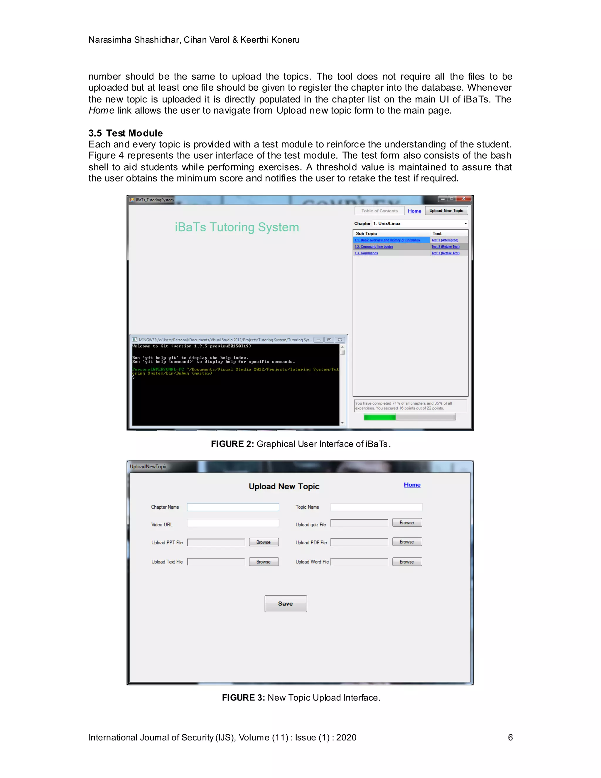 Narasimha Shashidhar, Cihan Varol & Keerthi Koneru
International Journal of Security (IJS), Volume (11) : Issue (1) : 2020 6
number should be the same to upload the topics. The tool does not require all the files to be
uploaded but at least one file should be given to register the chapter into the database. Whenever
the new topic is uploaded it is directly populated in the chapter list on the main UI of iBaTs. The
Home link allows the user to navigate from Upload new topic form to the main page.
3.5 Test Module
Each and every topic is provided with a test module to reinforce the understanding of the student.
Figure 4 represents the user interface of the test module. The test form also consists of the bash
shell to aid students while performing exercises. A threshold value is maintained to assure that
the user obtains the minimum score and notifies the user to retake the test if required.
FIGURE 2: Graphical User Interface of iBaTs.
FIGURE 3: New Topic Upload Interface.
 