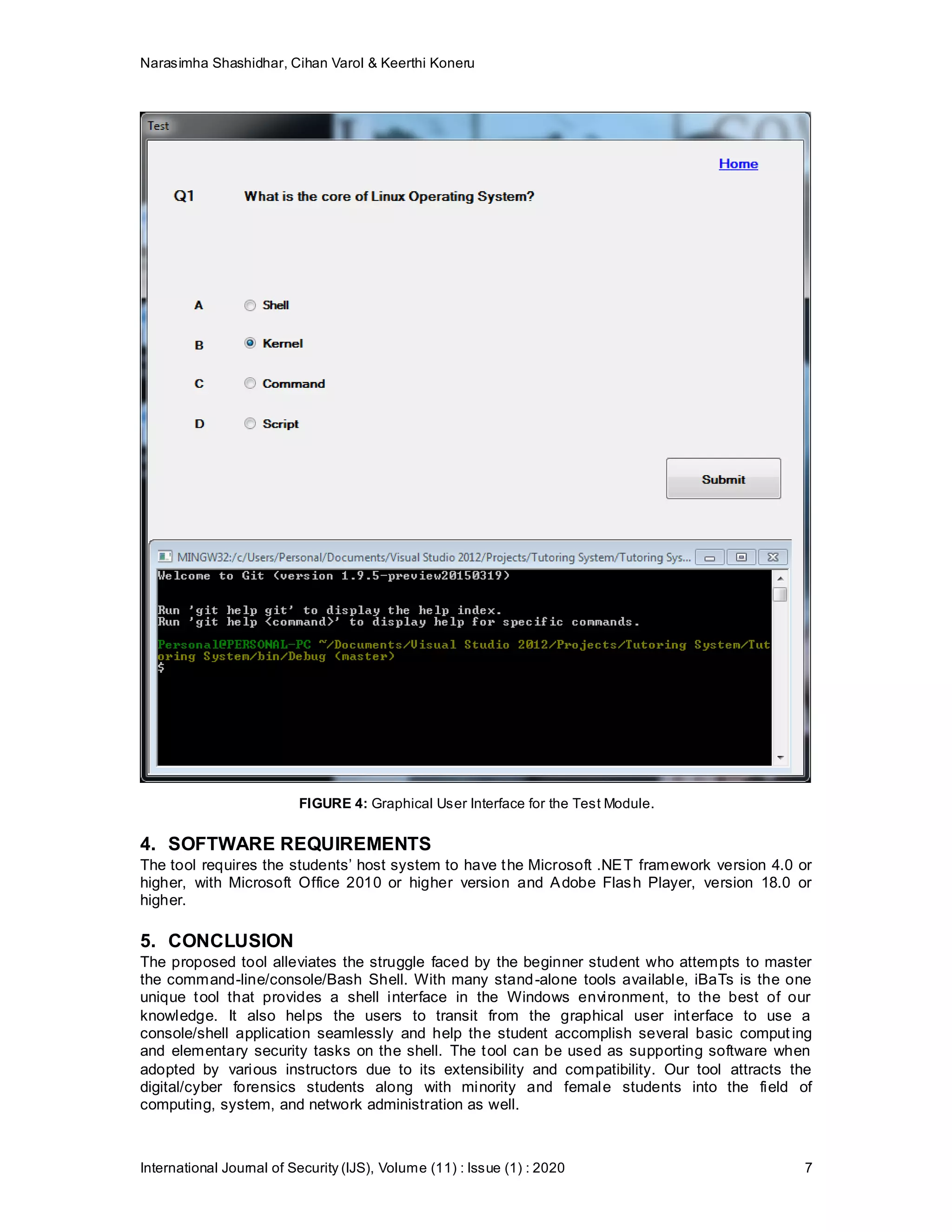 Narasimha Shashidhar, Cihan Varol & Keerthi Koneru
International Journal of Security (IJS), Volume (11) : Issue (1) : 2020 7
FIGURE 4: Graphical User Interface for the Test Module.
4. SOFTWARE REQUIREMENTS
The tool requires the students’ host system to have the Microsoft .NET framework version 4.0 or
higher, with Microsoft Office 2010 or higher version and Adobe Flash Player, version 18.0 or
higher.
5. CONCLUSION
The proposed tool alleviates the struggle faced by the beginner student who attempts to master
the command-line/console/Bash Shell. With many stand-alone tools available, iBaTs is the one
unique tool that provides a shell interface in the Windows environment, to the best of our
knowledge. It also helps the users to transit from the graphical user interface to use a
console/shell application seamlessly and help the student accomplish several basic comput ing
and elementary security tasks on the shell. The tool can be used as supporting software when
adopted by various instructors due to its extensibility and compatibility. Our tool attracts the
digital/cyber forensics students along with minority and female students into the field of
computing, system, and network administration as well.
 