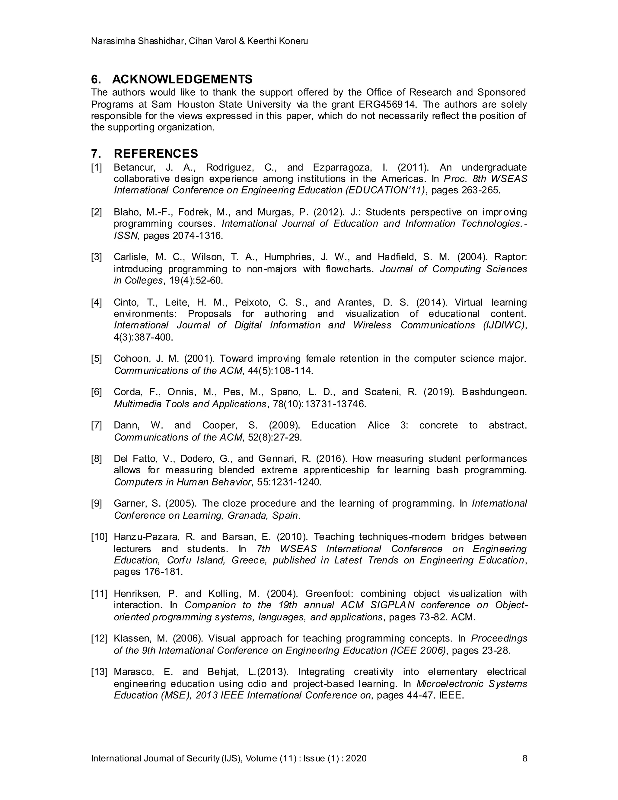 Narasimha Shashidhar, Cihan Varol & Keerthi Koneru
International Journal of Security (IJS), Volume (11) : Issue (1) : 2020 8
6. ACKNOWLEDGEMENTS
The authors would like to thank the support offered by the Office of Research and Sponsored
Programs at Sam Houston State University via the grant ERG456914. The authors are solely
responsible for the views expressed in this paper, which do not necessarily reflect the position of
the supporting organization.
7. REFERENCES
[1] Betancur, J. A., Rodriguez, C., and Ezparragoza, I. (2011). An undergraduate
collaborative design experience among institutions in the Americas. In Proc. 8th WSEAS
International Conference on Engineering Education (EDUCATION’11), pages 263-265.
[2] Blaho, M.-F., Fodrek, M., and Murgas, P. (2012). J.: Students perspective on improving
programming courses. International Journal of Education and Information Technologies.-
ISSN, pages 2074-1316.
[3] Carlisle, M. C., Wilson, T. A., Humphries, J. W., and Hadfield, S. M. (2004). Raptor:
introducing programming to non-majors with flowcharts. Journal of Computing Sciences
in Colleges, 19(4):52-60.
[4] Cinto, T., Leite, H. M., Peixoto, C. S., and Arantes, D. S. (2014). Virtual learning
environments: Proposals for authoring and visualization of educational content.
International Journal of Digital Information and Wireless Communications (IJDIWC),
4(3):387-400.
[5] Cohoon, J. M. (2001). Toward improving female retention in the computer science major.
Communications of the ACM, 44(5):108-114.
[6] Corda, F., Onnis, M., Pes, M., Spano, L. D., and Scateni, R. (2019). Bashdungeon.
Multimedia Tools and Applications, 78(10):13731-13746.
[7] Dann, W. and Cooper, S. (2009). Education Alice 3: concrete to abstract.
Communications of the ACM, 52(8):27-29.
[8] Del Fatto, V., Dodero, G., and Gennari, R. (2016). How measuring student performances
allows for measuring blended extreme apprenticeship for learning bash programming.
Computers in Human Behavior, 55:1231-1240.
[9] Garner, S. (2005). The cloze procedure and the learning of programming. In International
Conference on Learning, Granada, Spain.
[10] Hanzu-Pazara, R. and Barsan, E. (2010). Teaching techniques-modern bridges between
lecturers and students. In 7th WSEAS International Conference on Engineering
Education, Corfu Island, Greece, published in Latest Trends on Engineering Education,
pages 176-181.
[11] Henriksen, P. and Kolling, M. (2004). Greenfoot: combining object visualization with
interaction. In Companion to the 19th annual ACM SIGPLAN conference on Object-
oriented programming systems, languages, and applications, pages 73-82. ACM.
[12] Klassen, M. (2006). Visual approach for teaching programming concepts. In Proceedings
of the 9th International Conference on Engineering Education (ICEE 2006), pages 23-28.
[13] Marasco, E. and Behjat, L.(2013). Integrating creativity into elementary electrical
engineering education using cdio and project-based learning. In Microelectronic Systems
Education (MSE), 2013 IEEE International Conference on, pages 44-47. IEEE.
 