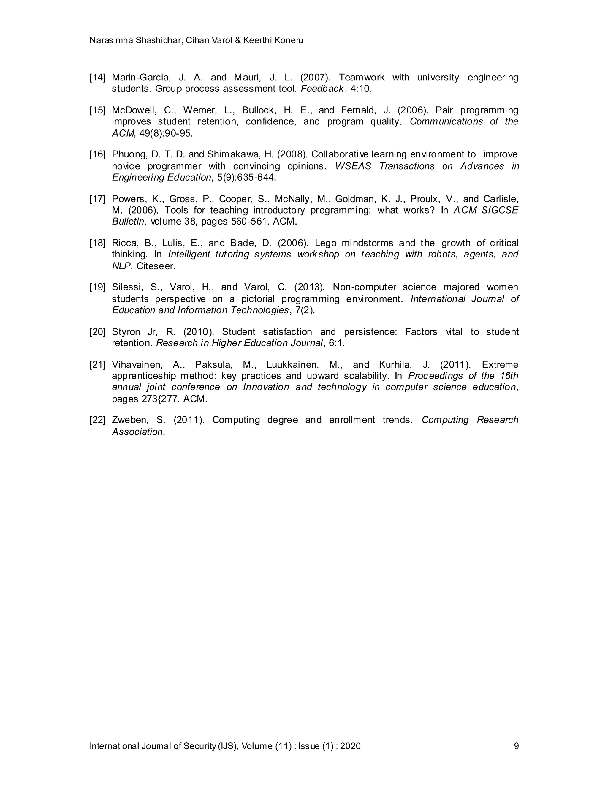 Narasimha Shashidhar, Cihan Varol & Keerthi Koneru
International Journal of Security (IJS), Volume (11) : Issue (1) : 2020 9
[14] Marin-Garcia, J. A. and Mauri, J. L. (2007). Teamwork with university engineering
students. Group process assessment tool. Feedback, 4:10.
[15] McDowell, C., Werner, L., Bullock, H. E., and Fernald, J. (2006). Pair programming
improves student retention, confidence, and program quality. Communications of the
ACM, 49(8):90-95.
[16] Phuong, D. T. D. and Shimakawa, H. (2008). Collaborative learning environment to improve
novice programmer with convincing opinions. WSEAS Transactions on Advances in
Engineering Education, 5(9):635-644.
[17] Powers, K., Gross, P., Cooper, S., McNally, M., Goldman, K. J., Proulx, V., and Carlisle,
M. (2006). Tools for teaching introductory programming: what works? In ACM SIGCSE
Bulletin, volume 38, pages 560-561. ACM.
[18] Ricca, B., Lulis, E., and Bade, D. (2006). Lego mindstorms and the growth of critical
thinking. In Intelligent tutoring systems workshop on teaching with robots, agents, and
NLP. Citeseer.
[19] Silessi, S., Varol, H., and Varol, C. (2013). Non-computer science majored women
students perspective on a pictorial programming environment. International Journal of
Education and Information Technologies, 7(2).
[20] Styron Jr, R. (2010). Student satisfaction and persistence: Factors vital to student
retention. Research in Higher Education Journal, 6:1.
[21] Vihavainen, A., Paksula, M., Luukkainen, M., and Kurhila, J. (2011). Extreme
apprenticeship method: key practices and upward scalability. In Proceedings of the 16th
annual joint conference on Innovation and technology in computer science education,
pages 273{277. ACM.
[22] Zweben, S. (2011). Computing degree and enrollment trends. Computing Research
Association.
 