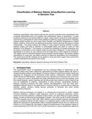 Abel Yeboah-Ofori
International Journal of Security (IJS), Volume (11) : Issue (2) : 2020 10
Classification of Malware Attacks Using Machine Learning
In Decision Tree
Abel Yeboah-Ofori u0118547@uel.ac.uk
School of Architecture, Computing & Engineering yeboah007@hotmail.com
University of East London.
London, E16 2GA, UK
Abstract
Predicting cyberattacks using machine learning has become imperative since cyberattacks have
increased exponentially due to the stealthy and sophisticated nature of adversaries. To have
situational awareness and achieve defence in depth, using machine learning for threat prediction
has become a prerequisite for cyber threat intelligence gathering. Some approaches to mitigating
malware attacks include the use of spam filters, firewalls, and IDS/IPS configurations to detect
attacks. However, threat actors are deploying adversarial machine learning techniques to exploit
vulnerabilities. This paper explores the viability of using machine learning methods to predict
malware attacks and build a classifier to automatically detect and label an event as “Has
Detection or No Detection”. The purpose is to predict the probability of malware penetration and
the extent of manipulation on the network nodes for cyber threat intelligence. To demonstrate the
applicability of our work, we use a decision tree (DT) algorithms to learn dataset for evaluation.
The dataset was from Microsoft Malware threat prediction website Kaggle. We identify probably
cyberattacks on smart grid, use attack scenarios to determine penetrations and manipulations.
The results show that ML methods can be applied in smart grid cyber supply chain environment
to detect cyberattacks and predict future trends.
Keywords: Cyberattack, Malware, Machine Learning, Smart Grid, Decision Tree.
1. INTRODUCTION
The unpredictable nature of cyberattacks and the cascading effects of cybercrimes on the
business system have made it difficult for organizations to predict endpoint attacks. ML assist in
recognizing attack patterns using datasets of previous attacks to predict future attacks trends and
responses [1]. Endpoints are the third-party vendor systems, workstations, servers, handheld
mobile devices and AMI devices. Malware attacks have intensified by the distributed nature of the smart
grid in supply chain systems. Adversaries are using cyberattacks such as cross site scripting, cross
site request forgeries, session hijacking and remote access trojan attacks to commit cybercrimes
such as modification of software, manipulating of online services, manipulations electronic
products, diverting e-products and other security misconfigurations. Ford and Siraj 2015,
highlighted different issues in the applications of machine learning in cybersecurity by detecting
phishing, network intrusion, testing security properties of protocols and smart energy
consumptions profiling [2].
Machine learning techniques are applied in a cybersecurity environment to predict network
intrusions detections, malicious codes detections, amount of suspicious transaction, electric
power fraud anomaly detection, substation location frauds, and spam filtering for spear phishing
attacks, as well as determine the probabilities of attacks. We could use ML to detect anomalies
in HTTPs requests such as XXE, XSS, SSRF attacks in communication networks, authentication
bypass in password setting and SQL Injection in a database system. Soska and Christin 2014,
applied ML techniques to automatically detect vulnerable websites before the turn malicious [3].
Canali et al. 2014 applied ML techniques to detect the effectiveness of risk prediction based on
browsing behaviours [4]. Hinks et al. 2015 use ML techniques on various classification algorithms
 