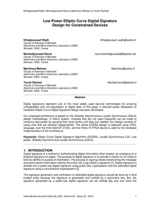 Elhadjyoussef Wajih, Benhadjyoussef Noura, Machhout Mohsen & Tourki Rached
International Journal of Security (IJS), Volume (6) : Issue (2) : 2012 1
Low Power Elliptic Curve Digital Signature
Design for Constrained Devices
Elhadjyoussef Wajih Elhadjyoussef_wajih@yahoo.fr
Faculty of Sciences of Monastir
Electronics and Micro-Electronic Laboratory (LEME)
Monastir, 5000, Tunisia
Benhadjyoussef Noura noura-benhadjyoussef@laposte.net
Faculty of Sciences of Monastir
Electronics and Micro-Electronic Laboratory (LEME)
Monastir, 5000, Tunisia
Machhout Mohsen Machhout@yahoo.fr
Faculty of Sciences of Monastir
Electronics and Micro-Electronic Laboratory (LEME)
Monastir, 5000, Tunisia
Tourki Rached Rached.tourki@planet.tn
Faculty of Sciences of Monastir
Electronics and Micro-Electronic Laboratory (LEME)
Monastir, 5000, Tunisia
Abstract
Digital signatures represent one of the most widely used security technologies for ensuring
unforgeability and non-repudiation of digital data. In this paper a reduced power dissipation of
hardware Elliptic Curve Digital Signature design has been developed.
Our proposed architecture is based on the Globally Asynchronous Locally Synchronous (GALS)
design methodology. In GALS system, modules that are not used frequently can be made to
consume less power by pausing their local clocks until they are needed. Our design consists of
using units that are clocked independently. The whole ECDSA design is captured using VHDL
language, over the finite field GF (2163), and the Virtex IV FPGA device is used for the hardware
implementation of the architecture.
Keywords: Elliptic Curve Digital Signature Algorithm (ECDSA), Locally Synchronous (LS), Low
power, Globally Asynchronous Locally Synchronous (GALS).
1. INTRODUCTION
Digital signature is a method of authenticating digital information often treated, as analogous to a
physical signature on paper. The purpose of digital signature is to provide a means for an entity to
bind its identity to a piece of information. The process of signing entails transforming the message
and some secret information held by the entity into a tag called a signature [1]. Digital signature is
divided into a public-key digital signature using public key cryptosystem and the arbitrated digital
signature using a conventional cryptosystem [2].
The signature generation and verification of arbitrated digital signature should be done by a third
trusted entity because the signature is generated and verified by a symmetric key. But, the
signature generated by a public-key digital signature can be verified sby any one since the
 
