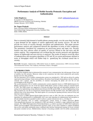Anita & Nupur Prakash
International Journal of Security, Volume (1) : Issue (1) 1
Performance Analysis of Mobile Security Protocols: Encryption and
Authentication
Anita Singhrova email: nidhianita@gmail.com
Sr. Lecturer in CSE Department,
DBCR University of Science and Technology, Murthal,
Sonepat, Haryana, 130131 INDIA.
Dr. Nupur Prakash email: nupurprakash@rediffmail.com
Dean, University School of Information Technology,
Guru Gobind Singh Indraprastha University, Kashmere Gate,
Delhi 110006, INDIA.
Abstract
Due to extremely high demand of mobile phones among people, over the years there has been
a great demand for the support of various applications and security services. 2G and 3G
provide two levels of security through: encryption and authentication. This paper presents
performance analysis and comparison between the algorithms in terms of time complexity.
The parameters considered for comparison are processing power and input size. Security
features may have adverse effect on quality of services offered to the end users and the
system capacity. The computational cost overhead that the security protocols and algorithms
impose on lightweight end users devices is analyzed. The results of analysis reveal the effect
of authentication and encryption algorithms of 2G and 3G on system performance defined in
terms of throughput which will further help in quantifying the overhead caused due to
security.
Keywords: Encryption, Authentication, GSM (Global System for Mobile communication), UMTS (Universal Mobile
Telecommunication System), Time complexity, Performance Analysis, Throughput.
1. INTRODUCTION
The fixed line telephones had revolutionized the concept of voice communication, but with passage of time, lack
of mobility was felt seriously. Moreover, delay in new connection, last mile wired connectivity and security
hazards were few other problems.
The first generation (1G) of mobile communication system was introduced in 1985 and was driven by analog
signal processing technique. It had certain problems, like phone fraud through cloning phones and thus calling at
someone else’s expense, and the possibility of someone intercepting the phone call over the air and
eavesdropping on the discussion.
The second generation (2G) of mobile communication systems popularly known as GSM (Global System for
Mobile communication) was one of the first digital mobile phone systems to follow analog era and had started
in 1992. The GSM system was supposed to overcome the phone fraud and call interception problems of an
analog era by implementing strong authentication between the MS and the MSC, as well as implementing strong
data encryption for over the air transmission channel between the MS and BTS [1][2]. The GSM system also
suffered some of the shortcomings. The attack against A5, accessing the signaling network, retrieval of key and
false base station attack etc.
2.5G is known as GPRS (General Packet Radio Services) came in 1995. This does not implement any new
algorithms for authentication or confidentiality, but it uses same algorithm for authentication and encryption as
2G and multiple timeslots in parallel in order to achieve a greater transmission rate i.e. 171 kbps [3].
The third generation (3G) of mobile communication systems known as UMTS (Universal Mobile
Telecommunication Systems) was introduced in 2002 and intends to establish a single integrated and secure
network. The 3GPP (Third Generation Partnership Project), is a follow up project of GSM which implements
UMTS (Universal Mobile Telecommunication Systems) [4][5]. It lays down standards to support broadband
data services and mobile multimedia using a wideband radio interface international roaming for circuit switched
and packet switched services. Mobile/wireless Internet is becoming available with 3G mobile communication
 