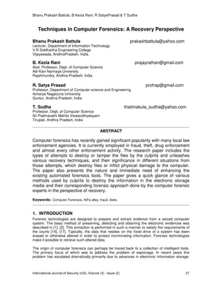 Bhanu Prakash Battula, B Kezia Rani, R SatyaPrasad & T Sudha
International Journal of Security (IJS), Volume (3) : Issue (2) 27
Techniques in Computer Forensics: A Recovery Perspective
Bhanu Prakash Battula prakashbattula@yahoo.com
Lecturer, Department of Information Technology
V.R Siddhartha Engineering College
Vijayawada, AndhraPradesh, India.
B. Kezia Rani prajayrathan@gmail.com
Asst. Professor, Dept. of Computer Science
Adi Kavi Nannaya University
Rajahmundry, Andhra Pradesh, India
R. Satya Prasad profrsp@gmail.com
Professor, Department of Computer science and Engineering
Acharya Nagarjuna University
Guntur, Andhra Pradesh, India
T. Sudha thatimakula_sudha@yahoo.com
Professor, Dept. of Computer Science
Sri Padmavathi Mahila Viswavidhyalayam
Tirupati, Andhra Pradesh, India
ABSTRACT
Computer forensics has recently gained significant popularity with many local law
enforcement agencies. It is currently employed in fraud, theft, drug enforcement
and almost every other enforcement activity. The research paper includes the
types of attempts to destroy or tamper the files by the culprits and unleashes
various recovery techniques, and their significance in different situations from
those attempts, which destroy files or inflict physical damage to the computer.
The paper also presents the nature and immediate need of enhancing the
existing automated forensics tools. The paper gives a quick glance of various
methods used by culprits to destroy the information in the electronic storage
media and their corresponding forensic approach done by the computer forensic
experts in the perspective of recovery.
Keywords: Computer Forensics, NiFe alloy, fraud, disks.
1. INTRODUCTION
Forensic technologies are designed to prepare and extract evidence from a seized computer
system. The basic method of preserving, detecting and obtaining the electronic evidences was
described in [1], [2]. This extraction is performed in such a manner to satisfy the requirements of
the courts [14], [17]. Typically, the data that resides on the fixed drive of a system has been
erased or otherwise altered in order to protect incriminating information. Forensic technologies
make it possible to retrieve such altered data.
The origin of computer forensics can perhaps be traced back to a collection of intelligent tools.
The primary focus of which was to address the problem of espionage. In recent years this
problem has escalated dramatically primarily due to advances in electronic information storage.
 