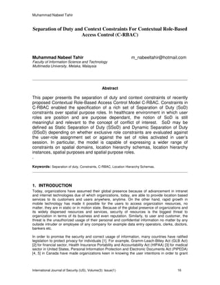 Muhammad Nabeel Tahir
International Journal of Security (IJS), Volume(3): Issue(1) 16
Separation of Duty and Context Constraints For Contextual Role-Based
Access Control (C-RBAC)
Muhammad Nabeel Tahir m_nabeeltahir@hotmail.com
Faculty of Information Science and Technology
Multimedia University, Melaka, Malaysia
Abstract
This paper presents the separation of duty and context constraints of recently
proposed Contextual Role-Based Access Control Model C-RBAC. Constraints in
C-RBAC enabled the specification of a rich set of Separation of Duty (SoD)
constraints over spatial purpose roles. In healthcare environment in which user
roles are position and are purpose dependant, the notion of SoD is still
meaningful and relevant to the concept of conflict of interest. SoD may be
defined as Static Separation of Duty (SSoD) and Dynamic Separation of Duty
(DSoD) depending on whether exclusive role constraints are evaluated against
the user-role assignment set or against the set of roles activated in user’s
session. In particular, the model is capable of expressing a wider range of
constraints on spatial domains, location hierarchy schemas, location hierarchy
instances, spatial purposes and spatial purpose roles.
.
Keywords: Separation of duty, Constraints, C-RBAC, Location Hierarchy Schemas.
1. INTRODUCTION
Today, organizations have assumed their global presence because of advancement in intranet
and internet technologies due of which organizations, today, are able to provide location based
services to its customers and users anywhere, anytime. On the other hand, rapid growth in
mobile technology has made it possible for the users to access organization resources, no
matter, they are in static or in motion state. Because of the global presence of organizations and
its widely dispersed resources and services, security of resources is the biggest threat to
organization in terms of its business and even reputation. Similarly, to user and customer, the
threat is the unauthorized usage of their personal and confidential information no matter by any
outside intruder or employee of any company for example data entry operators, clerks, doctors,
bankers etc.
In order to promise the security and correct usage of information, many countries have ratified
legislation to protect privacy for individuals [1]. For example, Gramm-Leach-Bliley Act (GLB Act)
[2] for financial sector, Health Insurance Portability and Accountability Act (HIPAA) [3] for medical
sector in United States, Personal Information Protection and Electronic Documents Act (PIPEDA)
[4, 5] in Canada have made organizations keen in knowing the user intentions in order to grant
 
