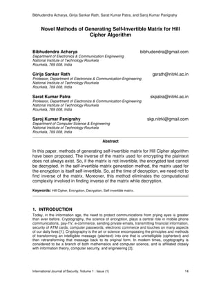 Bibhudendra Acharya, Girija Sankar Rath, Sarat Kumar Patra, and Saroj Kumar Panigrahy
International Journal of Security, Volume 1 : Issue (1) 14
Novel Methods of Generating Self-Invertible Matrix for Hill
Cipher Algorithm
Bibhudendra Acharya bibhudendra@gmail.com
Department of Electronics & Communication Engineering
National Institute of Technology Rourkela
Rourkela, 769 008, India
Girija Sankar Rath gsrath@nitrkl.ac.in
Professor, Department of Electronics & Communication Engineering
National Institute of Technology Rourkela
Rourkela, 769 008, India
Sarat Kumar Patra skpatra@nitrkl.ac.in
Professor, Department of Electronics & Communication Engineering
National Institute of Technology Rourkela
Rourkela, 769 008, India
Saroj Kumar Panigrahy skp.nitrkl@gmail.com
Department of Computer Science & Engineering
National Institute of Technology Rourkela
Rourkela, 769 008, India
Abstract
In this paper, methods of generating self-invertible matrix for Hill Cipher algorithm
have been proposed. The inverse of the matrix used for encrypting the plaintext
does not always exist. So, if the matrix is not invertible, the encrypted text cannot
be decrypted. In the self-invertible matrix generation method, the matrix used for
the encryption is itself self-invertible. So, at the time of decryption, we need not to
find inverse of the matrix. Moreover, this method eliminates the computational
complexity involved in finding inverse of the matrix while decryption.
Keywords: Hill Cipher, Encryption, Decryption, Self-invertible matrix.
1. INTRODUCTION
Today, in the information age, the need to protect communications from prying eyes is greater
than ever before. Cryptography, the science of encryption, plays a central role in mobile phone
communications, pay-TV, e-commerce, sending private emails, transmitting financial information,
security of ATM cards, computer passwords, electronic commerce and touches on many aspects
of our daily lives [1]. Cryptography is the art or science encompassing the principles and methods
of transforming an intelligible message (plaintext) into one that is unintelligible (ciphertext) and
then retransforming that message back to its original form. In modern times, cryptography is
considered to be a branch of both mathematics and computer science, and is affiliated closely
with information theory, computer security, and engineering [2].
 