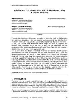 Marina Andrade & Manuel Alberto M. Ferreira
International Journal of Security, (IJS), Volume (3) : Issue(4) 65
Criminal and Civil Identification with DNA Databases Using
Bayesian Networks
Marina Andrade marina.andrade@iscte.pt
Department of Quantitative Methods
ISCTE – Lisbon University Institute
Lisbon, 1649-026, Portugal
Manuel Alberto M. Ferreira manuel.ferreira@iscte.pt
Department of Quantitative Methods
ISCTE – Lisbon University Institute
Lisbon, 1649-026, Portugal
Abstract
Forensic identification problems are examples in which the study of DNA profiles
is a common approach. Here we present some problems and develop their
treatment putting the focus in the use of Object-Oriented Bayesian Networks -
OOBN. The use of DNA databases, which began in 1995 in England, has
created new challenges about its use. In Portugal the legislation for the
construction of a genetic database was defined in 2008. With this it is important
to determine how to use it in an appropriate way.
For a crime that has been committed, forensic laboratories identify genetic
characteristics in order to connect one or more individuals to it. Apart the
laboratories results it is a matter of great importance to quantify the information
obtained, i.e., to know how to evaluate and interpret the results obtained
providing support to the judicial system. Other forensic identification problems
are body identification; whether the identification of a body (or more than one)
found, together with the information of missing persons belonging to one or more
known families, for which there may be information of family members who
claimed the disappearance. In this work we intend to discuss how to use the
database; the hypotheses of interest and the database use to determine the
likelihood ratios, i.e., how to evaluate the evidence for different situations.
Keywords: Bayesian networks, DNA profiles, identification problems.
1. INTRODUCTION
The use of networks transporting probabilities began with the geneticist Sewall Wright in the
beginning of the 20th century (1921). Since then their use had different forms in several areas like
social sciences and economy – in which the used models are, in general, linear named Path
Diagrams or Structural Equations Models (SEM), and in artificial intelligence – usually non-linear
models named Bayesian networks also called Probabilistic Expert Systems (PES), [11],[14].
Bayesian networks are graphical structures for representing the probabilistic relationships among
a large number of variables and for doing probabilistic inference with those variables, [13]. Before
 