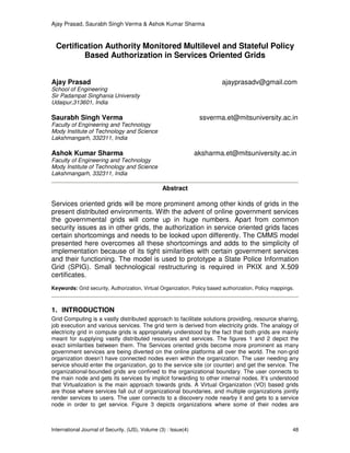 Ajay Prasad, Saurabh Singh Verma & Ashok Kumar Sharma
International Journal of Security, (IJS), Volume (3) : Issue(4) 48
Certification Authority Monitored Multilevel and Stateful Policy
Based Authorization in Services Oriented Grids
Ajay Prasad ajayprasadv@gmail.com
School of Engineering
Sir Padampat Singhania University
Udaipur,313601, India
Saurabh Singh Verma ssverma.et@mitsuniversity.ac.in
Faculty of Engineering and Technology
Mody Institute of Technology and Science
Lakshmangarh, 332311, India
Ashok Kumar Sharma aksharma.et@mitsuniversity.ac.in
Faculty of Engineering and Technology
Mody Institute of Technology and Science
Lakshmangarh, 332311, India
Abstract
Services oriented grids will be more prominent among other kinds of grids in the
present distributed environments. With the advent of online government services
the governmental grids will come up in huge numbers. Apart from common
security issues as in other grids, the authorization in service oriented grids faces
certain shortcomings and needs to be looked upon differently. The CMMS model
presented here overcomes all these shortcomings and adds to the simplicity of
implementation because of its tight similarities with certain government services
and their functioning. The model is used to prototype a State Police Information
Grid (SPIG). Small technological restructuring is required in PKIX and X.509
certificates.
Keywords: Grid security, Authorization, Virtual Organization, Policy based authorization, Policy mappings.
1. INTRODUCTION
Grid Computing is a vastly distributed approach to facilitate solutions providing, resource sharing,
job execution and various services. The grid term is derived from electricity grids. The analogy of
electricity grid in compute grids is appropriately understood by the fact that both grids are mainly
meant for supplying vastly distributed resources and services. The figures 1 and 2 depict the
exact similarities between them. The Services oriented grids become more prominent as many
government services are being diverted on the online platforms all over the world. The non-grid
organization doesn’t have connected nodes even within the organization. The user needing any
service should enter the organization, go to the service site (or counter) and get the service. The
organizational-bounded grids are confined to the organizational boundary. The user connects to
the main node and gets its services by implicit forwarding to other internal nodes. It’s understood
that Virtualization is the main approach towards grids. A Virtual Organization (VO) based grids
are those where services fall out of organizational boundaries, and multiple organizations jointly
render services to users. The user connects to a discovery node nearby it and gets to a service
node in order to get service. Figure 3 depicts organizations where some of their nodes are
 