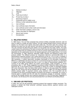 Sattar J Aboud
International Journal of Security, (IJS), Volume (3) : Issue(5) 87
:EA Address of entity E
:m Message
:⊕ XOR
:EPK Public key of entity E
:ESK Private Key of entity E
:K Secret key of bank B
:P A generator point on elliptic curve
:Er Arbitrary number selected by entity E
:UC User certificate
:UCE User certificate expiry information
:UI User certificate serial number credit card information
:OI Order information (category, amount, etc)
:REI Expiry information for redemption
:h Secure hash function
||: Concatenation
3. RELATED WORKS
In 1988 Chaum, Fiat and Naor proposed their protocol entitled untraceable electronic cash [7]
which is relied on a single use token method. The user creates blinded e-bank currency note and
passes it to the bank to be signed using bank public key. The bank signs the currency note,
subtracts the value from the user account, and returns the signed currency note back to the user.
The user removes the blind thing and utilizes it to buy goods from the super market. The super
market checks the authenticity of the bank currency note using the bank public key and passes it
to the bank where they are verified contrary to a list of currency note already used. The amount is
deposited into the supermarket account, the deposit approved, and the supermarket in turn emits
the merchandise. In 1995, Glassman, Manasse, Abadi, Gauthier and Sobalvarro present their
protocol entitled "The Millicent protocol for inexpensive electronic commerce"[8] which is a
decentralized e-payment protocol, and it allow payments as low as 1/10 of a cent. It employs a
type of e-coins. It is introduced to make the cost of committing a fraud, more than the cost of the
real transaction. It utilizes asymmetric encryption techniques for all information transactions.
Millicent is a lightweight and secure scheme for e-commerce through the internet. It is developed
to support to buy goods charging less than a cent. It is relied on decentralized validation of e-
currency at the seller server without any further communication, costly encryption, or off-line
processing. Also, in 1997, Rivest suggested his protocol entitled "Electronic lottery tickets as e-
payments" [9]. In this protocol there is a possibility to reduce the number of messages engaged
with every transaction. Also, the lottery ticket scheme is relied on the assumption that financial
agents are risk neutral and will be satisfied with fair wagers. In 1998, Foo and Boyd proposed
another protocol called "A payment scheme using vouchers" [10]. The e-vouchers can be
moveable but the direct exchange between purchasers and vendors is impossible. As a result, a
financial agent is needed and this will raise the transactions charges of exchange. However,
during the last decade several new e-payment protocols [11] [12] [13] have been suggested. In
this section, we will discuss Kim and Lee protocol [6] which is an efficient and flexible protocol.
4. KIM AND LEE PROTOCOL
In 2003, Kim and Lee [6] proposed e-payment protocol that supports multiple merchants. The
protocol is divided into three schemes: certificate issuing scheme, payment scheme, and
redemption scheme.
 