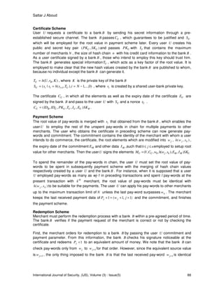 Sattar J Aboud
International Journal of Security, (IJS), Volume (3) : Issue(5) 88
Certificate Scheme
User U requests a certificate to a bank B by sending his secret information through a pre-
established secure channel. The bank B passes UC , which guarantees to be justified and US
which will be employed for the root value in payment scheme later. Every user U creates his
public and secret key pair ),( UU SKPK and passes UPK with UI that contains the maximum
number of merchants N , the size of hash chain n with his credit card information to the bank B .
As a user certificate signed by a bank B , those who intend to employ this key should trust him.
The bank B generates special information UT , which acts as a key factor of the root value. It is
employed to make clear that the new hash values created by the bank B are published to whom,
because no individual except the bank B can generate it.
),,( KrUhT BU = , where K is the private key of the bank B
)0,...,1),,(|( 1 −=== + NiTshssS UiiiU , where is is created by a shared user-bank private key.
The certificate UC , in which all the elements as well as the expiry date of the certificate UE are
signed by the bank B and pass to the user U with US and a nonce Ur .
BUUUUUBU SKEITPKIDIDC ),,,,,(= .
Payment Scheme
The root value of pay-words is merged with is that obtained from the bank B , which enables the
userU to employ the rest of the unspent pay-words in chain for multiple payments to other
merchants. The user who obtains the certificate in preceding scheme can now generate pay-
words and commitment. The commitment contains the identity of the merchant with whom a user
intends to do commerce, the certificate, the root elements which are modified into jw , ),( kj swh ,
the expiry date of the commitment ME and other data MI ,such that nj ≤≤0 employed to setup root
value for other merchants. Then the userU signs the elements UMMkjUU SKIEswhwCVM ),),,(,,,( 0=
To spend the remainder of the pay-words in chain, the user U must set the root value of pay-
words to be spent in subsequently payment scheme with the merging of hash chain values
respectively created by a user U and the bank B . For instance, when it is supposed that a user
U employed pay-words as many as wj-1 in preceding transactions and spent l pay-words at the
present transaction with th
k merchant, the root value of pay-words must be identical with
),( kj swh to be suitable for the payments. The user U can apply his pay-words to other merchants
up to the maximum transaction limit of N unless the last pay-word surpasses nw . The merchant
keeps the last received payment data of )1,1(1 ++=+ jwP jj and the commitment, and finishes
the payment scheme.
Redemption Scheme
Merchant must perform the redemption process with a bank B within a pre-agreed period of time.
The bank B verifies if the payment request of the merchant is correct or not by checking the
certificate.
First, the merchant orders for redemption to a bank B by passing the user U commitment and
payment parameter. From this information, the bank B checks his signature noticeable at the
certificate and redeems 1+jP to an equivalent amount of money. We note that the bank B can
check pay-words only from jw to 1+jw for that order. However, since the equivalent source value
is 1+jw , the only thing imposed to the bank B is that the last received pay-word 1+jw is identical
 