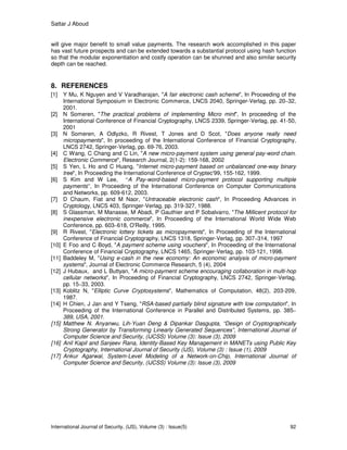 Sattar J Aboud
International Journal of Security, (IJS), Volume (3) : Issue(5) 92
will give major benefit to small value payments. The research work accomplished in this paper
has vast future prospects and can be extended towards a substantial protocol using hash function
so that the modular exponentiation and costly operation can be shunned and also similar security
depth can be reached.
8. REFERENCES
[1] Y Mu, K Nguyen and V Varadharajan, "A fair electronic cash scheme", In Proceeding of the
International Symposium in Electronic Commerce, LNCS 2040, Springer-Verlag, pp. 20–32,
2001.
[2] N Someren, "The practical problems of implementing Micro mint", In proceeding of the
International Conference of Financial Cryptography, LNCS 2339, Springer-Verlag, pp. 41-50,
2001
[3] N Someren, A Odlyzko, R Rivest, T Jones and D Scot, "Does anyone really need
micropayments", In proceeding of the International Conference of Financial Cryptography,
LNCS 2742, Springer-Verlag, pp. 69-76, 2003.
[4] C Wang, C Chang and C Lin, "A new micro-payment system using general pay-word chain.
Electronic Commerce", Research Journal, 2(1-2): 159-168, 2002
[5] S Yen, L Ho and C Huang, "Internet micro-payment based on unbalanced one-way binary
tree", In Proceeding the International Conference of Cryptec'99, 155-162, 1999.
[6] S Kim and W Lee, “A Pay-word-based micro-payment protocol supporting multiple
payments”, In Proceeding of the International Conference on Computer Communications
and Networks, pp. 609-612, 2003.
[7] D Chaum, Fiat and M Naor, "Untraceable electronic cash", In Proceeding Advances in
Cryptology, LNCS 403, Springer-Verlag, pp. 319-327, 1988.
[8] S Glassman, M Manasse, M Abadi, P Gauthier and P Sobalvarro, "The Millicent protocol for
inexpensive electronic commerce", In Proceeding of the International World Wide Web
Conference, pp. 603–618, O'Reilly, 1995.
[9] R Rivest, "Electronic lottery tickets as micropayments", In Proceeding of the International
Conference of Financial Cryptography, LNCS 1318, Springer-Verlag, pp. 307–314, 1997
[10] E Foo and C Boyd, "A payment scheme using vouchers", In Proceeding of the International
Conference of Financial Cryptography, LNCS 1465, Springer-Verlag, pp. 103-121, 1998.
[11] Baddeley M, "Using e-cash in the new economy: An economic analysis of micro-payment
systems", Journal of Electronic Commerce Research, 5 (4), 2004
[12] J Hubaux, and L Buttyan, "A micro-payment scheme encouraging collaboration in multi-hop
cellular networks", In Proceeding of Financial Cryptography, LNCS 2742, Springer-Verlag,
pp. 15–33, 2003.
[13] Koblitz N, "Elliptic Curve Cryptosystems", Mathematics of Computation, 48(2), 203-209,
1987.
[14] H Chien, J Jan and Y Tseng, "RSA-based partially blind signature with low computation", In
Proceeding of the International Conference in Parallel and Distributed Systems, pp. 385–
389, USA, 2001.
[15] Matthew N. Anyanwu, Lih-Yuan Deng & Dipankar Dasgupta, “Design of Cryptographically
Strong Generator by Transforming Linearly Generated Sequences”, International Journal of
Computer Science and Security, (IJCSS) Volume (3): Issue (3), 2009
[16] Anil Kapil and Sanjeev Rana, Identity-Based Key Management in MANETs using Public Key
Cryptography, International Journal of Security (IJS), Volume (3) : Issue (1), 2009
[17] Ankur Agarwal, System-Level Modeling of a Network-on-Chip, International Journal of
Computer Science and Security, (IJCSS) Volume (3): Issue (3), 2009
 